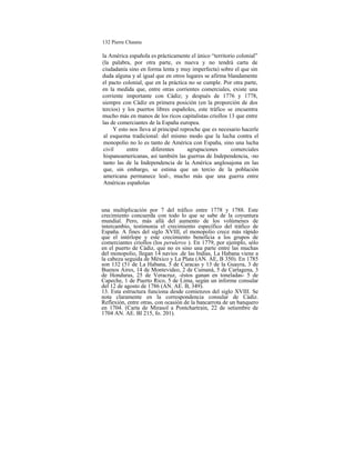 132 Pierre Chaunu
la América española es prácticamente el único “territorio colonial”
(la palabra, por otra parte, es nueva y no tendrá carta de
ciudadanía sino en forma lenta y muy imperfecta) sobre el que sin
duda alguna y al igual que en otros lugares se afirma blandamente
el pacto colonial, que en la práctica no se cumple. Por otra parte,
en la medida que, entre otras corrientes comerciales, existe una
corriente importante con Cádiz; y después de 1776 y 1778,
siempre con Cádiz en primera posición (en la proporción de dos
tercios) y los puertos libres españoles, este tráfico se encuentra
mucho más en manos de los ricos capitalistas criollos 13 que entre
las de comerciantes de la España europea.
Y esto nos lleva al principal reproche que es necesario hacerle
al esquema tradicional: del mismo modo que la lucha contra el
monopolio no lo es tanto de América con España, sino una lucha
civil entre diferentes agrupaciones comerciales
hispanoamericanas, así también las guerras de Independencia, -no
tanto las de la Independencia de la América anglosajona en las
que, sin embargo, se estima que un tercio de la población
americana permanece leal-, mucho más que una guerra entre
Américas españolas
una multiplicación por 7 del tráfico entre 1778 y 1788. Este
crecimiento concuerda con todo lo que se sabe de la coyuntura
mundial. Pero, más allá del aumento de los volúmenes de
intercambio, testimonia el crecimiento específico del tráfico de
España. A fines del siglo XVIII, el monopolio crece más rápido
que el intérlope y este crecimiento beneficia a los grupos de
comerciantes criollos (los peruleros ). En 1779, por ejemplo, sólo
en el puerto de Cádiz, que no es sino una parte entre las muchas
del monopolio, llegan 14 navíos .de las Indias, La Habana viene a
la cabeza seguida de México y La Plata (AN. AE, B 350). En 1785
son 132 (51 de La Habana, 5 de Caracas y 13 de la Guayra, 3 de
Buenos Aires, 14 de Montevideo, 2 de Cumaná, 5 de Cartagena, 3
de Honduras, 25 de Veracruz, -éstos ganan en toneladas- 5 de
Capeche, 1 de Puerto Rico, 5 de Lima, según un informe consular
del 12 de agosto de 1786 (AN. AE. B, 349).
13. Esta estructura funciona desde comienzos del siglo XVIII. Se
nota claramente en la correspondencia consular de Cádiz.
Reflexión, entre otras, con ocasión de la bancarrota de un banquero
en 1704. (Carta de Mirasol a Pontchartrain, 22 de setiembre de
1704 AN. AE. Bl 215, fo. 201).
 