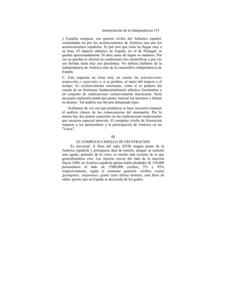 Interpretación de la Independencia 133
y Españas europeas, son guerras civiles del Atlántico español,
comandadas no por los acontecimientos de América sino por los
acontecimientos españoles. Es por esto que éstas no llegan muy a
su hora. El imperio atlántico de España, no el de Portugal, se
quebró aproximadamente 50 años antes de lograr su madurez. Por
eso su quiebra se efectuó en condiciones tan catastróficas y por eso
sus heridas hasta hoy son purulentas. No debiera hablarse de la
independencia de América sino de la catastrófica independencia de
España.
C. Este esquema no toma muy en cuenta las articulaciones
temporales y espaciales o, si se prefiere, al matiz del espacio y el
tiempo. Es exclusivamente americano, como si se pudiera dar
cuenta de un fenómeno fundamentalmente atlántico limitándose a
un conjunto de explicaciones exclusivamente americanas. Sería
necesario analizarlo punto por punto, matizar los términos y limitar
su alcance. Tal análisis nos llevaría demasiado lejos.
Acabamos de ver con que prudencia se hace necesario manejar
el análisis clásico de las consecuencias del monopolio. Por lo
menos hay dos puntos esenciales en las explicaciones tradicionales
que merecen especial atención. El complejo criollo de frustración
respecto a los peninsulares y la participación de América en las
"Luces".
III
EL COMPLEJO CRIOLLO DE FRUSTRACION
Es universal. A fines del siglo XVIII ningún punto de la
América española y portuguesa deja de tenerlo, aunque su carácter
más agudo, portador de la crisis, es mucho más reciente de lo que
generalmentese cree. Las injurias crecen del lado de la mayoría
(hacia 1800, en América española apenas había alrededor de 150,000
peninsulares al lado de 2'900,000 criollos, 5% y 95%
respectivamente, según el consenso general): criollos, contra
gachupines, chapetones, godos (este último termino, está lleno de
sabor, puesto que en España se desciende de los godos,
 