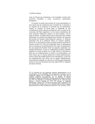 134 Pierre Chaunu
como en Francia nos remontamos a las Cruzadas), tensión entre
mazombos brasileños y reinos, marinheiros, peninsulares
portugueses.
La tensión es mucho más reciente de lo que generalmente se
cree, puesto que las condiciones que la originan no se remontan a
los orígenes de la conquista. La posición que los peninsulares
ocupan en América en buena parte se desprende de una
reivindicación criolla; además, parcialmente tiene su origen en las
variaciones del flujo migratorio y en las nuevas orientaciones de
estas corrientes migratorias. Incluso, en cierta medida y con un
toque de humor, se podría afirmar que la oposición entre criollos
peninsulares en cierta forma traspone hacia América las tensiones
provinciales de Españas tradicionalmente opuestas. l.a :Qlinoría
peninsular (5% de la población blanca en América española,
menos de 1% del total) no ocupa una mejor posición social que la
mayoría criolla (19 a 20% de la población total). Evidentemente
ésta se concentra en la administración. Pero entre los peninsulares
hay una proporción bastante fuerte de pequeños asalariados con
muchas pretensiones. Lo que es verdad para la América española
también lo es para el Brasil. En el siglo XYIII se acrecienta la
parte que en la administración se reserva a los peninsulares a un
ritmo mayor que el volumen global de la misma administración.
Ocurre a partir del establecimiento de las intendencias, es decir de
una administración más eficaz que la antigua administración,
esencialmente colegiada. Se sabe que la reforma gana lentamente
terreno en el Curso del último tercio del siglo XVIII 14. Significa
una mayor eficacia.
14. La decisión de una poderosa reforma administrativa es la
consecuencia, en lo inmediato, del choque que se produce con la
ocupación inglesa de La Habana en 1762. Es por esto que la
reforma comienza, precisamente, por La Habana. El primer
intendente, Miguel de Altarriba, toma posesión del cargo en marzo
de 1765. Se extiende al continente después de la visita de José
Gálvez a Nueva España en 1767. El sistema se implanta
difícilmente a partir de 1770 pues encuentra gran resistencia. En
ese extremo del mundo que es el virreinato de La Plata la nueva
administración no hace su aparición antes de 1782, (Lynch, 1958).
 