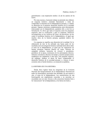 Palabras y hechos 17
generalmente a una inspiración similar a la de los autores de los
textos.
Por estas razones, el presente trabajo no pretende sino elaborar
un esquema tentativo, orientado básicamente a tratar de
comprender la naturaleza de la Independencia peruana y a señalar
su ubicación en el posterior desarrollo histórico de la sociedad
peruana. Algunas cuestiones complementarias, pero directamente
relacionadas con la Independencia, quedarán sólo a nivel de su
formulación. Es obvio que tanto el esquema como las preguntas
requieren, para su verificación y para su respuesta, intensivas
investigaciones en los Archivos de Lima y de provincias, sin las
cuales el problema histórico de la Independencia, al igual que
muchos otros de la historia peruana, quedarán todavía sin
solución.
Un esquema no significa una distorsión de la realidad. En la
elaboración de éste se ha utilizado una buena parte de los
resultados de la investigación histórica realizada hasta ahora sobre
el tema de la Independencia, al igual que las sugerencias de
fuentes primarias impresas (diarios de viajes, informes de
campañas militares, memorias de virreyes y presidentes,
periódicos de la época, testimonios de los participantes directos,
informes consulares). Razones de tiempo y nuestras propias tareas
académicas nos impidieron ir más lejos. Este pequeño esfuerzo,
sin embargo, obedece al deseo de hacer comprensible el
desarrollo histórico de la sociedad peruana y a buscar el nexo
existente entre el hecho histórico y su mutación en palabras.
LA HISTORIA DE UNA HISTORIA
Desde, Riva Agüero hasta los integrantes de la Comisión
Nacional del Sesquicentenario de la Independencia Nacional,casi
todos los historiadores nacionales han abordado, de una manera u
otra, el tema de la Independencia. Las características de esta
historiografía son ampliamente conocidas y no necesitan ser
recordadas una vez más. Gracias a ella conocemos bastante bien a
los "precursores" de la Independencia, a los héroes de Junín y
 