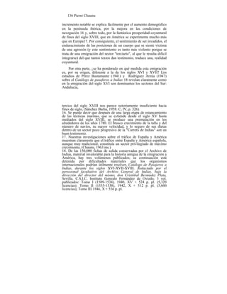 136 Pierre Chaunu
incremento notable se explica fácilmente por el aumento demográfico
en la península ibérica, por la mejora en las condiciones de
navegación 16 y, sobre todo, por la fantástica prosperidad coyuntural
de fines del siglo XVIII, que en América se experimenta mucho más
que en Europa17. Por consiguiente, el sentimiento de ser invadidos, el
endurecimiento de las posiciones de un cuerpo que se siente víctima
de una agresión (y este sentimiento es tanto más violento porque se
trata de una emigración del sector "terciario", al que le resulta difícil
integrarse) del que tantos textos dan testimonio, traduce una, realidad
coyuntural.
Por otra parte, ¿se ha ponderado en qué medida esta emigración
es, por su origen, diferente a la de los siglos XVI y XVII? Los
estudios de Pérez Bustamante (1941) y Rodríguez Arzúa (1947)
sobre el Catálogo de pasaferos a Indias 18 revelan claramente como
en la emigración del siglo XVI son dominantes los sectores del Sur:
Andalucía,
tercios del siglo XVIII nos parece notoriamente insuficiente hacia
fines de siglo, (Sánchez Barba, 1958: C, IV, p. 326).
16. Se puede decir que después de una larga etapa de estancamiento
de las técnicas marinas, que se extiende desde el siglo XV hasta
mediados del siglo XVIII, se produce una premutación en los
alrededores de los años 1780. El brusco crecimiento de la talla y del
número de navíos, su mayor velocidad, y lo seguro de sus dietas
dentro de un sector poco progresivo de la "Carrera de Indias" son un
buen testimonio.
17. Nuestras investigaciones sobre el tráfico de España y América
muestran claramente que el tráfico entre España y América española,
aunque muy tradicional; constituía un sector privilegiado de máximo
crecimiento, (Chaunu, 1963 ms.)
18. De las 150,000 fichas de salida conservadas por el Archivo de
Indias, material invalorable para la historia antigua de la emigración a
América, hay tres volúmenes publicados; su continuación está
detenida por dificultades materiales que los organismos
internacionales podrían útilmente resolver, Catálogo de Pasajeros a
Indias, durante los siglos XVI-XVII-XVIII. Redactado por el
persosonal facultativo del Archivo General de Indias, bajo la
dirección del director del mismo, don Cristóbal Bermúdez Plata,
Sevilla, C.S.I.C, Instituto Gonzalo Fernández de Oviedo, 3 vol.
publicados: Tomo I (1509-1534), 1940, XV + 524 p. pl. (5,320
licencias); Tomo II (1535-1538), 1942, X + 512 p. pl. (5,600
licencias); Tomo III 1946, X + 536 p. pl.
 