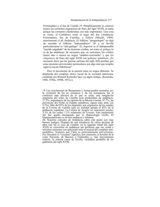Interpretación de la Independencia 137
Extremadura y el Sur de Castilla 19. Paradójicamente se conocen
menos las corrientes migratorias de fines del siglo XVIII, en parte
porque las corrientes clandestinas son más importantes. Una cosa
es cierta: el Cantábrico tomó el lugar del Sur (Andalucía,
Extremadura, Sur de Castilla), y Galicia (Meijidi, 1960),
notoriamente el de Andalucía. El folklore "antigachupín" no deja
de recordar al folklore "anticantábrico" 20 y en Sevilla
particularmente el "anti-gallego". El chapetón es el indispensable
"marido engañado" de las historias criollas, así como el gallego lo
es de las andaluzas. Se encuentra que, en caricatura, los criollos
tienen más o menos un origen “andaluz-extremeño" y que los
chapetones de fines del siglo XVIII son gallegos auténticos. ¿Es
necesario decir que las guerras carlistas del siglo XIX prueban que
estas tensiones provinciales peninsulares son algo más que simples
supervivencias folklóricas?
Pero el incremento de la tensión tiene un origen diferente. Se
desprende del complejo étnico racial de la sociedad americana,
estudiado por Richard Konetzke hace ya algún tiempo, (Konetzke,
1946, 1950a, 1950b, 1951a y
19. Las conclusiones de Bustamante y Arzúa pueden resumirse así:
la exclusión de los no cristianos y de los extranjeros fue al
comienzo más efectiva de lo que se creía; una emigración
originaria del reino de CastilIa (con predominio de andaluces,
37.5%, importancia de los aportes de la Meseta Central, 47.7%; las
provincias del Norte, la España cantábrica, siguen muy atrás con
5.5%). Más del 95% de los migrantes son originarios de los estados
de la Corona de Castilla (que en realidad agrupa el 85% de la
población española). La Corona de Aragón no suministró mucho,
3.3% de los cuales 1.1% solamente de Levante. Este predominio
del Sur queda atestiguado por la dialectología criolla. El
hispanoamericano es de raiz andaluza y toledana.
20. Nuestros cónsules de Andalucía sobre este punto son muy
buenos testigos. Después de una residencia de varias decenas de
años (tal fue el caso de Catalán, en la segunda mitad del siglo
XVII) se convierten en andaluces tan perfectos que sus cartas e
informes trasmiten con aplicación todo el arsenal del complejo anti-
cantábrico. Notemos que Cádiz es particularmente anti-vizcaino.
Por otra parte el "vizcaino" significa, por extensión, el hombre de la
costa Noroeste, de Bayona a Fontarabía y, más precisamente
todavía, la colonia vasca de Sevilla, verdadera pesadilla de los
gaditanos del siglo XVIII.
 