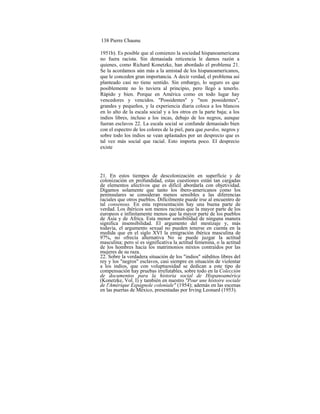 138 Pierre Chaunu
1951b). Es posible que al comienzo la sociedad hispanoamericana
no fuera racista. Sin demasiada reticencia le damos razón a
quienes, como Richard Konetzke, han abordado el problema 21.
Se la acordamos aún más a la amistad de los hispanoamericanos,
que le conceden gran importancia. A decir verdad, el problema así
planteado casi no tiene sentido. Sin embargo, lo seguro es que
posiblemente no lo tuviera al principio, pero llegó a tenerlo.
Rápido y bien. Porque en América como en todo lugar hay
vencedores y vencidos. ''Possidentes'' y "non possidentes",
grandes y pequeños, y la experiencia diaria coloca a los blancos
en lo alto de la escala social y a los otros en la parte baja; a los
indios libres, incluso a los incas, debajo de los negros, aunque
fueran esclavos 22. La escala social se confunde demasiado bien
con el espectro de los colores de la piel, para que pardos, negros y
sobre todo los indios se vean aplastados por un desprecio que es
tal vez más social que racial. Esto importa poco. El desprecio
existe
21. En estos tiempos de descolonización en superficie y de
colonización en profundidad, estas cuestiones están tan cargadas
de elementos afectivos que es difícil abordarla con objetividad.
Digamos solamente que tanto los ibero-americanos como los
peninsulares se consideran menos sensibles a las diferencias
raciales que otros pueblos. Difícilmente puede irse al encuentro de
tal consensus. En esta representación hay una buena parte de
verdad. Los ibéricos son menos racistas que la mayor parte de los
europeos e infinitamente menos que la mayor parte de los pueblos
de Asia y de Africa. Esta menor sensibilidad de ninguna manera
significa insensibilidad. El argumento del mestizaje y, más
todavía, el argumento sexual no pueden tenerse en cuenta en la
medida que en el siglo XVI la emigración ibérica masculina de
97%, no ofrecía alternativa No se puede juzgar la actitud
masculina; pero sí es significativa la actitud femenina, o la actitud
de los hombres hacia los matrimonios mixtos contraídos por las
mujeres de su raza.
22. Sobre la verdadera situación de los "indios" súbditos libres del
rey y los "negros" esclavos, casi siempre en situación de violentar
a los indios, que con voluptuosidad se dedican a este tipo de
compensación hay pruebas irrefutables, sobre todo en la Colección
de documentos para la historia social de Hispanoamérica
(Konetzke, Vol. I) y también en nuestro "Pour une histoire sociale
de l'Amérique Espagnole coloniale" (1954); además en las escenas
en las puertas de México, presentadas por Irving Leonard (1953).
 