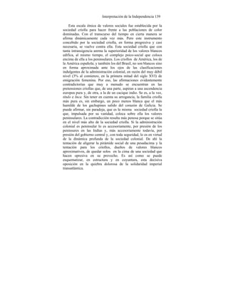 Interpretación de la Independencia 139
Esta escala étnica de valores sociales fue establecida por la
sociedad criolla para hacer frente a las poblaciones de color
dominadas. Con el transcurso del tiempo en cierta manera se
afirma dinámicamente cada vez más. Pero este instrumento
concebido por la sociedad criolla, en forma progresiva y casi
necesaria, se vuelve contra ella. Esta sociedad criolla que con
tanta intransigencía anrma la superioridad de los valores blancos
edifica, al mismo tiempo, el complejo psico-social que coloca
encima de ella a los peninsulares. Los criollos de América, los de
la América española; y también los del Brasil, no son blancos sino
en forma aproximada ante los ojos de las clasificaciones
indulgentes de la administración colonial, en razón del muy débil
nivel (3% al comienzo, en la primera mitad del siglo XVI) de
emigración femenina. Por eso, las afirmaciones evidentemente
contradictorias que muy a menudo se encuentran en las
pretensiones criollas que, de una parte, aspiran a una ascendencia
europea pura y, de otra, a la de un cacique indio. Se es, a la vez,
título e Inca. Sin tener en cuenta su arrogancia, la familia criolla
más pura es, sin embargo, un poco menos blanca que el más
humilde de los gachupines salido del corazón de Galicia. Se
puede afirmar, sin paradoja, que es la misma sociedad criolla la
que, impulsada por su vanidad, coloca sobre ella los valores
peninsulares. La contradicción resulta más penosa porque se sitúa
en el nivel más alto de la sociedad criolla. Si la administración
colonial es peninsular lo es accesoriamente, por presión de los
peninsures en las Indias y, más accesoriamente todavía, por
presión del gobierno central y, con toda seguridad, lo es en virtud
de la dinámica profunda de la sociedad colonial. De ahí la
tentación de aligerar la pirámide social de una pesadacima y la
tentación para los criollos, dueños de valores blancos
aproximativos, de quedar solos en la cima de una sociedad que
hacen opresiva en su provecho. Es así como se puede
esquematizar, en estructura y en coyuntura, esta decisiva
oposición en la quiebra dolorosa de la solidaridad imperial
transatlántica.
 