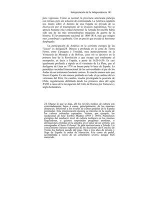 Interpretación de la Independencia 141
pero vigorosas. Como es normal, la provincia americana paticipa
con retraso, pero sin solución de continuidada. La América española
nos ilustra sobre el destino de una España no privada de su
Ilustración por el traumatismo de la invasión napoleónica. No se
aprecia bastante esta verdad elemental: la Armada Invencible había
sido una de las más extraordinarias máquinas de guerra de la
historia. El levantamiento nacional de 1808-1814, más que ningún
otro, contribuyó a quebrarla. Con un precio que excede al heroísmo
desplegado.
La participación de América en la corriente europea de las
"Luces" es desigual24. Directa y profunda en la costa de Tierra
Firme, entre Cartagena y Trinidad, muy particularmente en la
Venezuela de Miranda y de Bolívar, cuyo rol es decisivo en la
primera fase de la Revolución y que escapa casi totalmente al
monopolio, es decir a España, a partir de 1620-1630. Es casi
igualmente profunda y rápida en el virreinato de La Plata, que al
desligarse de Lima en 1776 en buena parte lo hace de España. La
paradójica sociedad Internacional de las universidades al pie de los
Andes da un testimonio bastante curioso. Es mucho menos neto que
Nueva España. Es aún menos profundo en todo el eje andino del ex
virreinato del Perú. En cambio, resulta privilegiada la posición de
Chile, regularmente debilitada desde los primeros años del siglo
XVIII a causa de la navegación del Cabo de Hornos por franceses y
anglo-holandeses.
24. Dígase lo que se diga, allí los niveles medios de cultura son
extremadamente bajos a causa, principalmente, de las enormes
distancias. Inferiores a los niveles de cultura popular de la España
peninsular. Esta minimización alcanza su máximo en la escala de
los valores culturales esperados. Veánse, por ejemplo, las
reediciones de José Toribio Medina (1955 y 1956). Numerosos
ejemplos del mediocre nivel de cultura teológica en los mismos
Inquisidores, a quienes sorprenden preguntas anodinas, o
afirmaciones emitidas en la cátedra, en el calor de un sermón, son
consignadas al Santo Tribunal. Se pide instrucciones a Toledo. Un
conocimiento incluso superficial de las decisiones del Concilio de
Trento los hubiera sacado del paso. Dos o tres años de prisión y
llega de España la orden de liberación. Fría como un puñal,
acompañada a veces de un comentario severo, aunque bien
merecido.
 