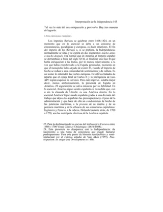 Interpretación de la Independencia 143
Tal vez lo más útil sea enriquecerlo y precisarlo. Hay tres maneras
de lograrlo.
1. UNA CRONOLOGIA PARADÓJICA
Los imperios ibéricos se quiebran entre 1808-1824, en un
momento que en lo esencial se debe a un concurso de
circunstancias, paradójicas y europeas, es decir exteriores. El fin
del imperio de los ibéricos o, si se prefiere, la Independencia,
normalmente se sitúa y se espera en dos momentos: mucho antes
o mucho después. Era normal que en América el Imperio español
se derrumbase a fines del siglo XVII, al finalizar una fase B que
había enriquecido a las Indias, por lo menos relativamente, a la
vez que había empobrecido a la España peninsular, momento en
que el monopolio había dejado de existir 27, cuando el Imperio de
hecho se reduce a una comunidad de sentimientos y de cultura. Es
así como lo entienden las Cortes europeas. De allí los tratados de
reparto que el coraje final de Carlos II y la inteligencia de Luis
XIV logran esquivar in extremis. Pero este imperio.- valdría mejor
decir, menos ambiciosamente, la presencia de España en
América- 28 seguramente se salva entonces por su debilidad. En
lo esencial, América sigue siendo española en la medida que, con
o sin la cláusula de Utrecht, es una América abierta. En lo
esencial América Sigue siendo española gradas a una división del
trabajo que deja a los españoles las preocupacionesy el peso de la
administración y que hace de ella un condominium de hecho de
las potencias marítimas, a la prorata de su marina y de su
potencia marítima y de la eficacia de sus estructuras capitalistas:
Inglaterra y Francia, a la cabeza, Holanda bastante atrás, de 1700
a 1770, son las metrópolis efectivas de la América española.
27. Para la declinación de las curvas del tráfico en la Carrera entre
1680 y 1700 Véase Cádiz et l'Atlantique, (1651-1808).
28. Esta presencia no desaparece con la Independencia: da
nacimiento a una toma de conciencia que puede llamarse
panhispanismo. Para este punto de historia semi-política y semi-
intelectual ver el extenso estudio de Van Aken (1959). Pan-
hispanism. Its origin and Development to 1866.
 