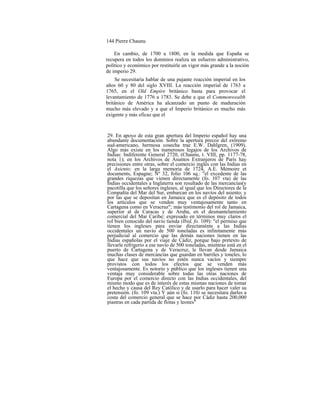 144 Pierre Chaunu
En cambio, de 1700 a 1800, en la medida que España se
recupera en todos los dominios realiza un esfuerzo administrativo,
político y económico por restituirle un vigor más grande a la noción
de imperio 29.
Se necesitaría hablar de una pujante reacción imperial en los
años 60 y 80 del siglo XVIII. La reacción imperial de 1763 a
1765, en el Old Empire británico basta para provocar el
levantamiento de 1776 a 1783. Se debe a que el Commonwealth
británico de América ha alcanzado un punto de maduración
mucho más elevado y a que el Imperio británico es mucho más
exigente y más eficaz que el
29. En apoyo de esta gran apertura del Imperio español hay una
abundante documentación. Sobre la apertura precoz del extremo
sud-americano, hermosa cosecha trae E.W. Dahlgren, (1909).
Algo más existe en los numerosos legajos de los Archivos de
Indias: Indiferente General 2720, (Chaunu, t. VIII, pp. 1177-78,
nota 1); en los Archivos de Asuntos Extranjeros de París hay
precisiones entre otras, sobre el comercio inglés con las Indias en
el Asiento; en la larga memoria de 1724, A.E. Mémoire et
documents, Espagne; Nº 32, folio 106 sq.: "el excedente de las
grandes riquezas que vienen directamente (fo. 107 vta) de las
Indias occidentales a Inglaterra son resultado de las mercancías(y
pacotilla que los señores ingleses, al igual que los Directores de la
Compañía del Mar del Sur, embarcan en los navíos del asiento; y
por las que se depositan en Jamaica que es el depósito de todos
los artículos que se venden muy ventajosamente tanto en
Cartagena como en Veracruz"; más testimonio del rol de Jamaica,
superior al de Caracas y de Aruba, en el desmantelamiento
comercial del Mar Caribe; expresado en términos muy claros el
rol bien conocido del navío tienda (Ibid, fo. 109): "el permiso que
tienen los ingleses para enviar directaménte a las Indias
occidentales un navío de 500 toneladas es infinitamente más
perjudicial al comercio que las demás naciones tienen en las
Indias españolas por el viaje de Cádiz, porque bajo pretexto de
llevarle refrigerio a ese navío de 500 toneladas, mientras está en el
puerto de Cartagena y de Veracruz, le llevan desde Jamaica
muchas clases de mercancías que guardan en barriles y toneles, lo
que hace que sus navíos no estén nunca vacíos y siempre
provistos con todos los efectos que se venden más
ventajosamente. Es notorio y público que los ingleses tienen una
ventaja muy considerable sobre todas las otras naciones de
Europa por el comercio directo con las Indias occidentales, del
mismo modo que es de interés de estas mismas naciones de tomar
el hecho y causa del Rey Católico y de usarlo para hacer valer su
pretensión. (fo. 109 vta.) Y aún si (fo. 110) se necesitara darles a
costa del comercio general que se hace por Cádiz hasta 200,000
piastras en cada partida de flotas y leones"
 