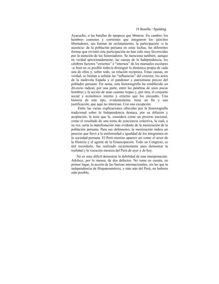 18 Bonilla / Spalding
Ayacucho, a las batallas de epopeya que libraron. En cambio, los
hombres comunes y corrientes que integraron los ejércitos
libertadores, sus formas de reclutamiento, la participación -o la
ausencia- de la población peruana en estas luchas, las diferentes
formas que revistió esta participación no han sido muy favorecidas
por la atención de los historiadores. Se menciona también, aunque
en verdad aproximadamente, las causas de la Independencia, los
célebres factores “externos” e “internos” de los manuales escolares
-si bien no es posible todavía distinguir la dinámica propia de cada
una de ellos y, sobre todo, su relación recíproca. Estas causas, en
verdad, se limitan a señalar las “influencias” del exterior, los actos
de la malévola España y el pundonor y patriotismo precoz del
poblador peruano. En suma, esta historiografía ha establecido un
divorcio radical, por una parte, entre las palabras de unos pocos
hombres y la acción de unas cuantas tropas y, por otra, el conjunto
social y económico interno y externo que los encuadra. Una
historia de este tipo, evidentemente, tiene un fin y una
justificación, que aquí no interesan. Con una excepción.
Entre las varias explicaciones ofrecidas por la historiografía
tradicional sobre la Independencia destaca, por su difusión y
aceptación, la tesis que la, considera como un proceso nacional,
como el resultado de una toma de conciencia colectiva, la cual, a
su vez, sería la manifestación más evidente de la mestización de la
población peruana. Para sus defensores, la mestización indica un
proceso que llevó a la uniformidad e igualdad de los integrantes en
la sociedad peruana. El Perú mestizo aparece así como el actor de
la Historia y el agente de la Emancipación. Todo un Congreso, es
útil recordarlo, fue realizado recientemente para demostrar la
realidad y la vocación mestiza del Perú de ayer y de hoy.
No es muy difícil demostrar la debilidad de esta interpretación.
Adolece, por lo menos, de dos defectos. No toma en cuenta, en
primer lugar, la acción de las fuerzas internacionales, sin las que la
independencia de Hispanoamérica, y más aún del Perú, no hubiera
sido posible,
 