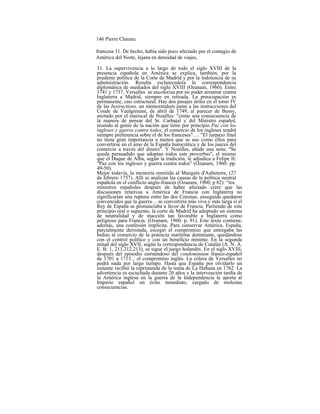 146 Pierre Chaunu
francesa 31. De hecho, había sido poco afectado por el contagio de
América del Norte, lejana en densidad de viajes,
31. La supervivencia a lo largo de todo el siglo XVIII de la
presencia española en América se explica, también, por la
prudente política de la Corte de Madrid y por la indolencia de su
administración. Resulta esclarecedora la correspondencia
diplomática de mediados del siglo XVIII (Ozanam, 1960). Entre
1741 y 1757, Versalles se encoleriza por no poder arrastrar contra
Inglaterra a Madrid, siempre en retirada. La preocupación es
permanente, casi estructural. Hay dos pasajes útiles en el tomo IV
de las Instructions, un memorandum junto a las instrucciones del
Conde de Vaulgrenant, de abril de 1749, al parecer de Bussy,
anotado por el mariscal de Noailles: "como una consecuencia de
la manera de pensar del Sr. Carbajal y del Ministro español,
reunido al genio de la nación que tiene por principio Paz con los
ingleses y guerra contra todos, el comercio de los ingleses tendrá
siempre preferencia sobre el de los franceses"…. "El zarpazo final
no tiene gran importancia a menos que se use como ellos para
convertirse en el amo de la España burocrática y de los jueces del
comercio a través del dinero". Y Noailles, añade una nota: "Se
queda persuadido que adoptan todos este proverbio", el mismo
que el Duque de Alba, según la tradición, le adjudica a Felipe II:
"Paz con los ingleses y guerra contra todos" (Ozanam, 1960: pp.
49-50).
Mejor todavía, la memoria remitida al Marqués d'Aubeterre, (27
de febrero 1757). Allí se analizan las causas de la política neutral
española en el conflicto anglo-francés (Ozanam, 1960; p 82): “los
ministros españoles después de haber afectado creer que las
discusiones relativas a América de Francia con Inglaterra no
significarían una ruptura entre las dos Coronas, enseguida quedaron
convencidos que la guerra… se convertiría más viva y más larga si el
Rey de España se pronunciaba a favor de Francia. Partiendo de este
principio real o supuesto, la corte de Madrid ha adoptado un sistema
de neutralidad y de inacción tan favorable a Inglaterra como
peligroso para Francia. (Ozanam, 1960: p. 91). Este texto contiene,
además, una confesión implícita. Para conservar América, España,
parcialmente derrotada, escogió el compromiso que entregaba las
Indias al comercio de la potencia marítima dominante, quedándose
con el control político y con un beneficio mínimo. En la segunda
mitad del siglo XVII, según la correspondencia de Catalán (A. N. A.
E. B. 1, 211,212,213), se sigue el juego holandés. En el siglo XVIII,
después del episodio estruendoso del condominium franco-español
de 1701 a 1713... el compromiso inglés. La cólera de Versalles no
podrá nada por largo tiempo. Hasta que España por olvidarlo un
instante recibió la reprimenda de la toma de La Habana en 1762. La
advertencia es escuchada durante 20 años y la intervención tardía de
la América inglesa en la guerra de la Independencia le aporta al
Imperio español un éxito inmediato, cargado de molestas
consecuencias.
 