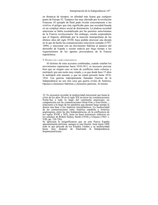 Interpretación de la Independencia 147
en distancia de tiempos, en afinidad más lejana que cualquier
punto de Europa 32. Tampoco fue muy afectado por la revolución
Francesa. El ejemplo de Haití pudo revelar concretamente a los
criol1os el peligro que ésta significaba para una sociedad basada
en un complejo étnico social de dominación. La piadosa sociedad
americana se había escandalizado por las pasiones anticristianas
de la Francia revolucionaria. Sin embargo, resulta sorprendente
que el Imperio, debilitado por la reacción metropolitana de los
últimos años del siglo XVIII, haya podido atravesar una década
en la que de hecho las comunicaciones estuvieron cortadas (1797-
1808), y reaccionar con un movimiento fidelista al anuncio del
derrumbe de España y resistir todavía por largo tiempo a los
requerimientos de los agentes provocadores de la Francia
napoleónica.
3. GUERRA CIVIL Y DOBLE INDEPENDENCIA
Al término de estas acciones combinadas, cuando estallan los
movimientos separatistas hacia 1810-1811, es necesario precisar
bien que en ningún caso se trata de conflictos entre colonias y
metrópoli, por una razón muy simple, y es que desde hace 15 años
la metrópoli está ausente; y que no estará presente hasta 1814-
1816. Las guerras impropiamente llamadas Guerras de la
Independencia no son otra cosa que guerra civiles de América.
Oponen a elementos fidelistas y elementos patriotas. Al mismo
32. Es necesario recordar la mediocridad estructural que hasta la
crisis de los años 30 en el siglo XX tuvieron las comunicaciones
Norte-Sur a todo lo largo del continente americano, en
comparación con las comunicaciones Oeste-Este y Este-Oeste...,
relaciones a lo largo de los paralelos que durante largo tiempo le
dieron una base a los imperios transatlánticos. La mediocridad
de las comunicaciones entre América española y América
anglosajona, entre las dos Independencias, en la confluencia de
los siglos XVIII y XIX, tiene un buen testimonio indirecto en
los estudios de Robert Sidney Smith (1934) y Chaunu (1963: t.
VIII, pp. 724-726).
Se apreciará la insignificancia que en esta Nueva España
aparentemente próxima -aunque es una ilusión- tiene hasta 1808
todo lo que procede de los Estados Unidos y su mediocridad
hasta muy después de finalizada la Independencia
hispanoamericana.
 