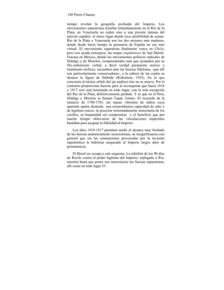 148 Pierre Chaunu
tiempo revelan la geografía profunda del Imperio. Los
movimientos separatistas triunfan inmediatamente en el Río de la
Plata; en Venezuela no ceden sino a una presión intensa del
ejército español, el único lugar donde tuvo posibilidad de actuar.
Río de la Plata y Venezuela son los dos sectores más maduros,
donde desde hacía tiempo la presencia de España no era sino
virtual. El movimiento separatista finalmente vence en Chi1e,
pero con ayuda extranjera: las tropas rioplatenses de San Martín.
Fracasa en México, donde los movimientos políticos radicales de
Hidalgo y de Morelos, comprometidos más que ayudados por su
filo-indianismo verbal, a decir verdad puramente teórico y
totalmente ineficaz, sucumben ante las fuerzas fidelistas, -que allí
son particularmente conservadoras-, a la cabeza de las cuales se
destaca la figura de Itúrbide (Robertson, 1952). En lo que
concierne al núcleo sólido del eje andino) éste no se mueve. Por el
contrario proporciona fuerzas para la reconquista que hacia 1816
y 1817 casi está terminada en todo lugar, con la sola excepción
del Río de la Plata, definitivamente perdido. Y es que en el Perú,
Hidalgo y Morelos se llaman Tupac Amaru. El recuerdo de la
masacre de 1780-1781, las masas vibrantes de indios cuya
aparente apatía disimula una extraordinaria capacidad de odio y
de legítimo rencor, la posición extremadamente minoritaria de los
criollos, su hispanidad sin compromiso y el beneficio que por
mucho tiempo obtuvieron de las vinculaciones imperiales
bastaban para aseguar la fidelidad al Imperio.
Los años 1810-1817 permiten medir el alcance muy limitado
de las fuerzas auténticamente secesionistas, su insignificancia casi
general que sin las conmociones provocadas por la invasión
napoleónica le hubieran asegurado al Imperio largos años de
permanencia.
El Brasil no escapa a este esquema. La rebelión de los 90 días
de Recife contra el poder legítimo del Imperio, replegado a Río,
muestra hasta que punto son minoritarias las fuerzas separatistas,
allí como en todo lugar 33.
 