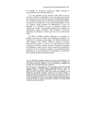 Interpretación de la Independencia 149
En realidad, las estructuras sociales de Brasil aseguran el
conservadorismo de la minoría blanca 34.
Es a una segunda ola que América Latina debe lo que se
conviene en llamar su Independencia. En casi todas partes la idea
de la ruptura une a las mayorías criollas inmediatamente después
de la revolución liberal que en 1820 afecta a la península ibérica.
Es innecesario recordar que el cisma brasileño-portugués se hizo
sin violencia., Brasil consigue la independencia de facto. El
escándalo y la afirmación de jure se producen cuando los
liberales en el poder, esos reformistas liberales que también son
imperialistas, desean restablecer entre Portugal y Brasil las
relaciones de metrópoli a colonia que éste ya no conoce desde
1808.
En México, William Spencer Robertson ha mostrado en
términos muy claros el cambio de los fidelistas vencedores y el
triunfo de la revolución conservadora con Itúrbide, (Robertson,
1929; Delgado, 1949; 1950a y 1950b). En cuanto a la secesión
final del Perú se logra in extremis, con una invasión de tropas
extranjeras del Norte y del Sur, contra la voluntad de la mayoría
de la población criolla, es decir contra la mayoría de la población
consciente. El vacío de poder en España, y la oposición formal de
Inglaterra que se cree beneficiaria en la operación, -el testimonio
poco suspecto de James Paroissien muestra
33. Los disturbios estallan, además, en la parte más expuesta a las
influencias exteriores porque son las más próximas a Europa, en
esta zona de Recife, donde es vivo el recuerdo y tangibles las
pruebas de la fecunda Presencia holandesa.
34. Alexander von Humboldt en 1823 le atribuye al Brasil 920,000
blancos frente a 260,000 indios, l'960,000 negros y cerca de
800,000 mulatos y zambos (Humboldt, 1825: t. I, pp. 203) …es
decir un poco menos del cuarto del cuarto del conjunto de la
población, porcentaje bastante similar al de Nueva España, a
medio camino de los extremos de La Plata muy blanca y de los
dos Perús, donde los blancos son todavía menos numerosos, del 13
al 15% solamente. Tal vez ésta es una circunstancia agravante para
el Brasil, donde la mayoría dominada es negra, en consecuencia
más robusta y menos dócil.
 