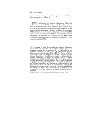 150 Pierre Chaunu
que no tardará en desengañarse 35- le impide ir en auxilio de sus
fieles provincias de América 36.
ESTAS explicaciones no suprimen el esquema clásico. Se
añaden a él sin recortarlo. Tienen la ventaja de explicar mejor el
siglo de conmociones que, desde comienzos hasta fines del siglo
XIX, llevan al continente ibero-americano del esplendor de los
últimos tiempos coloniales a la dura condición de continente
subdesarrollado. En buena cuenta es necesario esperar la mitad del
siglo XX para que, finalmente, América Latina parezca estar en
condiciones de separarse del universo de los pobres para
levantarse, penosamente, hacia la envidiable posición de los beati
possidentes del siglo XXI.
35. Se conoce el papel desempeñado por Jacques Paroissien,
descendiente de hugonotes, en la política inglesa frente a la
América española en el momento de la Independencia. Al
respecto consúltese el libro de R.A. Humphreys (1952).
Liberation in South America: 1806-1827. The Career of James
Paroissien, donde se exponen las pruebas tangibles de una
inmensa decepción en el ambiente de negocios inglés, cuando les
aparece claramente al final de cuentas que la América
independiente reunida les rinde menos que la próspera América
colonial. Estadísticas para una apología. 36. Es cierto que España
al quedarse con Cuba, no perdía todo. . . 30 a 35% del tráfico en
los años que precedieron a la ruptura. Al conservar la gran isla
productora de azúcar y de tabaco, 60 años más tarde España podía
adormecerse con las mismas ilusiones de Francia, al día siguiente
del tratado de París (1763), consolada de la pérdida de los
"arpendes de nieve" por la garantía de la perla azucarera de Santo
Domingo.
Se comprende así el esfuerzo realizado para conservar Cuba.
 