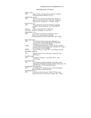 Interpretación de la Independencia 151
REFERENCIAS CITADAS
ALBA, Víctor
1960 Ideas sociales contemporáneas en México. Fondo de
Cultura Económica. México. 473 pp.
ARMYTAGE, Francis
1953 The Free Post System in the British West Indians. A
Study in Commercial Policy, 1766-1822. Longmans
Green and Co. London, N. Y., Toronto. 176 pp.
CHAUNU, H. Z. P.
1954 "Pour une histoire sociale de l'Amérique espagnole
coloniale". Revue Historique. Vol. II, pp. 309-316.
París.
1963 ms Cadiz et l'Atlantique 1651-1808. París.
1955-1960 Séville et l'Atlantique. 11 vols. París.
DAHLGREN, E. W.
1909 Les relations comerciales et maritimes entre la
France et les côtes de l'Océan Pacifique
(Commencement du XVII e siécle). París. XVI, 740 pp.
DELGADO, Jaime
1949 "La misión de México de don Juan O'Donaju". Re-
vista de Indias, Consejo Superior de Investigaciones
Científicas. Nº 35, pp. 25-87. Madrid.
"La pacificación de América en 1818". Revista de Indias,
Consejo Superior de Investigaciones Científicas. Nº 39, pp. 7-
68, Nº 40, pp. 263-320. Madrid.
España, México en el siglo XIX. 3 vols. Madrid. 1622 pp.
DUPRONT, Alphonse ,
1951 "Histoire et Paix". Revue Historique. Tomo CCV, pp.
29-66. París.
FUGIER, André
1930 Napoleón et l'Espagne. 2 vols. París. XLIV + 406
pp. y 494 pp.
GUINARD. Paul J.
1957 "Le livre dans la péninsule ibérique aux XVIII e siécle.
Temoignage d'un libraire Français". Bulletin Hispanique. Vol.
LIX, Nº 2, pp. 176-198. París (abril-junio) .
HUMBOLDT, Alexander von
1825 Essai politique sur le Royaume de la Nouvelle Espagne.
2da. ed. Antoine A. Renouard. París.
HUMPHREYS, R. A.
1952 Liberation in South America: 1806-1827.The Career
of James Paroissien. University of London. XII + 177pp.
1950 b.
1950 a.
 