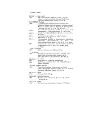 152 Pierre Chaunu
KNAPP Jr., Frank Averill
1951 The Life of Sebastián Herdo de Tejada. A study of
influence and obscurity, Latín American Studies XII,
University of Texas Press, Austín. XII, 292 pp.
KONETZKE, Richard
1946 "El mestizaje y su importancia en el desarrollo de la
población hispano-americana durante la época colonial".
Revista de Indias. Consejo Superior de Investigaciones
Científicas. Año VII, Nº 23, pp. 7-44 Y 216-237.
"La condición legal de los criollos y las causas de la
independencia". Estudios Americanos. Nº 5, pp. 31-54.
"Estado y sociedad en las Indias". Estudios Amerinos. Nº 8,
pp. 33-58.
"La formación de la nobleza en Indias". Estudios
Americanos. Nº 10, pp.
"Die enstehung des adels in Hispanoamerika wáhrend die
kolonialzet". Vierteljahrschrift für Sozial und
Wirtschaftasgechichte. Band. XXXIX, pp. 215-250. Berlín.
Colección de documentos para la historia social de
Hispanoamérica. Vol. I (1492-1692). Madrid. XXX
+ 671 pp.
LEONARD, Irving
1953 Libros del Conquistador. México. 400 pp.
LYNCH, John
1958 Spanish colonial administration 1782-1810. The Inten-
dant System in the Vice royalty of the Rio de la
Plata. The Atholone Press, California. XI + 335 pp.
José Toribio
La Historia del Tribunal de la Inquisición.
La Historia. . . de Lima. XV, + 333, 530 pp. (Prólogo a
Marcel Bataillon).
MEIJIDI PARDO, Antonio
1960 La emigración gallega intrapeninsular en el siglo
XVIII. Monografías histórico-sociales, Vol. VI. Instituto
Balmes de Sociología. Madrid. XIV, 145 pp.
METRAUX, Alfred
1961 Los Incas. París. 192 pp.
MORELOS PADRON, Francisco
1955 Rebelión contra la Compañía de Caracas. E. E. H. A.
Sevilla. 146 pp.
OZANAM, "Didier
1960 Instructions aux ambassadeurs-Espagne. T. IV. Centre
MEDINA,
1955
1956
1953
1951 b.
1951 a.
1950 b.
1950 a.
 