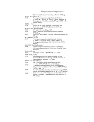 Interpretación de la Independencia 153
National de la Recherche Scientifique. Párís. X + 123 pp.
PEREZ BUSTAMANTE, C.
1941 "Las regiones españolas y la población de América
(1509-1534)." Revista de Indias. Consejo Superior de
Investigaciones Científicas. Año II, Nº6, pp. 81-III + 12
mapas. Madrid.
RIPPY, J. Fred
1929 Rivalry of the United States and Great Britain over
Latin America (1808-1830). Baltimore. XI-332 pp.
ROBERTSON, William Spence
1929 The Life of Miranda. Chapel Hill.
1939 France and Latin American Independence. Baltimore.
XVI-626 pp.
Itúrbide of Mexico. Duke University Publications. Durhan. X-
359 pp.
RODRIGUEZ ARZUA
1947 "Las regiones españolas y la población de América
(1509-38 )". Revista de Indias. Consejo Superior de
Investigaciones Científicas. Año VIII, Nº 30, W. 695-748.
Madrid.
SANCHEZ BARBA, Hernando
1958 Historia social y económica de España y de América.
(Burguesía, Ipdustralización, Obrerismo). Vols. Ed. Teide.
Barcelona.
SERRAILH, Jean
1953 L'Espagne éclairée. C. Klincksieck. VI + 779 pp.
VAN AKEN, Mark J.
1959 Pan-hispanism. Its origin and development to 1866.
California Publications in History, Vol. 63. University of
California Press. Berkeley. XII 156 pp.
WHITAKER, Arthur Preston
1941 The United States and the Independence af Latín
America. (1800-1830). Baltimore. XX-632 pp.
''The Elhuyar mining missions and the enlightenment",
Hispanic American Historial Review. Tomo XXXI, Nº 4, pp.
557-585. New York.
"La historia intelectual de Hispanoamérica en el siglo XVIII".
Revista de Historia de América. NQ 40, pp. 553-573. México.
Latín American and the Enlightenment. 2da. ed. Great Seal
Books, a division of ComeIl University Press. Ithaca, N. Y.
XV-156 pp.
1961
1955
1951
1952
 