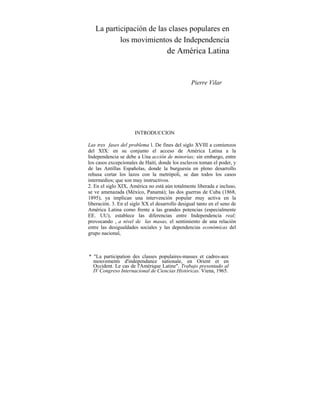 La participación de las clases populares en
los movimientos de Independencia
de América Latina
Pierre Vilar
INTRODUCCION
Las tres fases del problema l. De fines del siglo XVIII a comienzos
del XIX: en su conjunto el acceso de América Latina a la
Independencia se debe a Una acción de minorías; sin embargo, entre
los casos excepcionales de Haití, donde los esclavos toman el poder, y
de las Antillas Españolas, donde la burguesía en pleno desarrollo
rehusa cortar los lazos con la metrópoli, se dan todos los casos
intermedios; que son muy instructivos.
2. En el siglo XIX, América no está aún totalmente liberada e incluso,
se ve amenazada (México, Panamá); las dos guerras de Cuba (1868,
1895), ya implican una intervención popular muy activa en la
liberación. 3. En el siglo XX el desarrollo desigual tanto en el seno de
América Latina como frente a las grandes potencias (especialmente
EE. UU), establece las diferencias entre Independencia real;
provocando , a nivel de las masas, el sentimiento de una relación
entre las desigualdades sociales y las dependencias económicas del
grupo nacional,
* "La participation des classes populaires-masses et cadres-aux
mouvements d'independance nationale, en Orient et en
Occident. Le cas de l'Amérique Latine". Trabajo presentado al
IV Congreso Internacional de Ciencias Históricas. Viena, 1965.
 