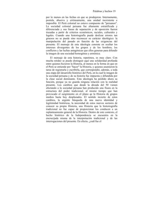 Palabras y hechos 19
por lo menos en las fechas en que se produjeron. Internamente,
postula, abusiva y erróneamente, una unidad inexistente e
imposible. El Perú colonial no estuvo compuesto de "peruanos".
La sociedad colonial peruana fue altamente estratificada y
diferenciada y sus líneas de separación y de oposición fueron
trazadas a partir de criterios económicos, raciales, culturales y
legales. Cuando una historiografía puede deslizar errores tan
gruesos no se puede sino reconocer su carácter ideológico: la
manipulación del pasado en función de las exigencias del
presente. El mensaje de esta ideología consiste en ocultar los
intereses divergentes de los grupos y de los hombres, los
conflictos y las luchas antagónicas que ellos generan para difundir
la imagen de una sociedad homogénea y armónica.
El mensaje de esta historia, repetimos, es muy claro. Con
mucha nitidez se puede distinguir aquí una solidaridad profunda
entre quienes hicieron la Historia, al menos en la forma en que en
el Perú se entiende por "hacer" la Historia, y quienes asumieron la
tarea de registrarla y escribirla, que correspondió, además, a toda
una etapa del desarrollo histórico del Perú, en la cual la imagen de
la sociedad peruana y de su historia fue impuesta y difundida por
la clase social dominante. Esta ideología ha perdido ahora su
función, porque ya no guarda ninguna relación con la realidad
presente. Los cambios que desde la década del 50 vienen
afectando a la sociedad peruana han producido una fisura en la
estructura del poder tradicional, al mismo tiempo que han
provocado el surgimiento en el plano qe la Historia de grupos
medios hasta hoy desplazados. El sentido incierto de estos
cambios, la urgente búsqueda de una nueva identidad y
legitimidad históricas, la necesidad de estos nuevos sectores de
conocer su propia Historia, una Historia que la historiografía
tradicional no fue capaz de proporcionar los conducen a un
replanteamiento general de la Historia. Dentro de este contexto, el
hecho histórico de la Independencia se encuentra en la
encrucijada misma de la interpretación tradicional y de las
interrogaciones del presente. En efecto, ¿cuál fue el
 