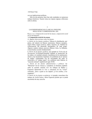 156 Pierre Vilar
con sus implicaciones políticas.
Sólo las dos primeras fases han sido estudiadas en numerosos
trabajos históricos. Nuestro tema nos impone algunas reflexiones
sobre la última.
I
LAS INDEPENDENCIAS CLASICAS. FINES DEL
SIGLO XVIII Y COMIENZOS DEL XIX
PRIMERA PARTE: Composición social de las masas, composición social
de los movimientos.
1. Composición social de las masas
A. Algunas observaciones sobre las fuentes.
a. Interés de las fuentes jurídicas: Ofrecen la distribución, por
países, del número de blancos americanos, blancos europeos,
negros libres, negros esclavos, indios, mestizos, etc. Señalan las
consecuencias del desarrollo demográfico de cada grupo.
Algunos cuadros urbanos precisos (Buenos Aires, La Habana),
evocan hechos sociales fundamentales.
b. Interés de las fuentes jurídicas: por ejemplo la "Colección de
Documentos" de Richard Konetzke. Señalan: la "protección" de
los indios y la realidad colonial; el problema de los matrimonios
mixtos y los nacimientos ilegítimos, los problemas de la "pureza
de sangre" confrontados con las necesidades del siglo; la
esclavitud y el "código negro"; los conflictos entre blancos, la
“reacción colonial” española del siglo XVIII.
c. Interés de las fuentes administrativas y políticas: las
"Memorias" de los virreyes y visitadores, la literatura española
sobre la cuestión colonial, (Cf. los trabajos de Muñoz y
Ezquerra) demuestran la viva u conciencia de los "vicios"
coloniales. ¿Pero a quién se les imputa? ¿A los criollos, a los
españoles?
d. Interés de las fuentes económicas: el ejemplo venezolano (los
trabajos de Arcila Farías y Brito Figueroa) prueba que se puede
reconstituir de muy cerca las
 
