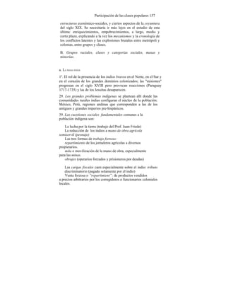 Participación de las clases populares 157
estructuras económico-sociales, y ciertos aspectos de la coyuntura
del siglo XIX. Se necesitaría ir más lejos en el estudio de esta
última: enriquecimientos, empobrecimientos, a largo, medio y
corto plazo, explicando a la vez los mecanismos y la cronología de
los conflictos latentes y las explosiones brutales entre metrópoli y
colonias, entre grupos y clases.
B. Grupos raciales, clases y categorías sociales, masas y
minorías.
a. LA MASA INDIA
1º. El rol de la presencia de los indios bravos en el Norte, en el Sur y
en el corazón de los grandes dominios colonizados; las "misiones"
progresan en el siglo XVIII pero provocan reacciones (Paraguay
1717-1735) y las de los Jesuitas desaparecen.
29. Los grandes problemas indígenas se plantean allí donde las
comunidades rurales indias configuran el núcleo de la población:
México, Perú, regiones andinas que corresponden a las de los
antiguos y grandes imperios pre-hispánicos.
39. Las cuestiones sociales fundamentales comunes a la
población indígena son:
La lucha por la tierra (trabajo del Prof. Juan Friede)
La reducción de los indios a mano de obra agrícola
semiservil (peonaje)
Las tres formas de trabajo forzoso:
repartimiento de los jornaleros agrícolas a diversos
propietarios.
mita o movilización de la mano de obra, especialmente
para las minas.
obrajes (operarios forzados y prisioneros por deudas)
Las cargas fiscales caen especialmente sobre el indio: tributo
discriminatorio (pagado solamente por el indio)
Venta forzosa o “repartimient”: de productos vendidos
a precios arbitrarios por los corregidores o funcionarios coloniales
locales.
 