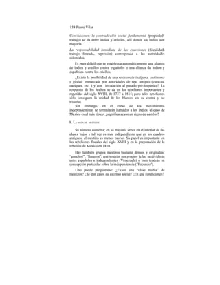 158 Pierre Vilar
Conclusiones: la contradicción social fundamental (propiedad-
trabajo) se da entre indios y criollos, allí donde los indios son
mayoría.
La responsabilidad inmediata de las exacciones (fiscalidad,
trabajo forzado, represión) corresponde a las autoridades
coloniales.
Es pues difícil que se establezca automáticamente una alianza
de indios y criollos contra españoles o una alianza de indios y
españoles contra los criollos.
¿Existe la posibilidad de una resistencia indígena, autónoma
y global, enmarcada por autoridades de tipo antiguo (curacas,
caciques, etc. ) y con invocación al pasado pre-hispánico? La
respuesta de los hechos se da en las rebeliones importantes y
repetidas del siglo XVIII, de 1737 a 1815; pero tales rebeliones
sólo consiguen la unidad de los blancos en su contra y no
triunfan.
Sin embargo, en el curso de los movimientos
independentistas se formularán llamados a los indios: el caso de
México es el más típico; ¿significa acaso un signo de cambio?
b. LA MASA DE MESTIZOS
Su número aumenta; en su mayoría crece en el interior de las
clases bajas y tal vez es más independiente que en los cuadros
antiguos, el mestizo es menos pasivo. Su papel es importante en
las rebeliones fiscales del siglo XVIII y en la preparación de la
rebelión de México en 1810.
Hay también grupos mestizos bastante densos y originales:
“gauchos”, “llaneros”; que tendrán sus propios jefes; se dividirán
entre españoles e independientes (Venezuela) o bien tendrán su
concepción particular sobre la independencia ("Facundo").
Uno puede preguntarse: ¿Existe una “clase media” de
mestizos? ¿Se dan casos de ascenso social? ¿En qué condiciones?
 