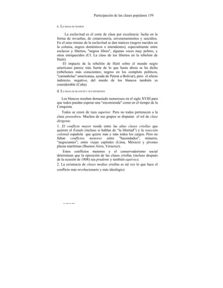Participación de las clases populares 159
c. LA MASA DE NEGROS
La esclavitud es el corte de clase por excelencia: lucha en la
forma de revueltas, de cimarronería, envenenamientos y suicidios.
En el seno mismo de la esclavitud se dan matices (negros nacidos en
la colonia, negros domésticos e intendentes), especialmente entre
esclavos y libertos, "negros libres", algunas veces muy pobres, y
otras enriquecidos (Cf. La clase de los libertos en la rebelión de
Haití).
El impacto de la rebelión de Haití sobre el mundo negro
americano parece más fuerte de lo que hasta ahora se ha dicho
(rebeliones más conscientes; negros en los complots políticos,
"carmañolas" americanas, ayuda de Petion a Bolívar), pero el efecto
indirecto, negativo, del miedo de los blancos también es
considerable (Cuba).
d. LA MASA DE BLANCOS Y SUS DIVISIONES
Los blancos resultan demasiado numerosos en el siglo XVIII para
que todos puedan esperar una “encomienda" como en el tiempo de la
Conquista.
Todos se creen de raza superior. Pero no todos pertenecen a la
clase poseedora. Muchos de sus grupos se disputan el rol de clase
dirigente.
1. El conflicto mayor reside entre las altas clases criollas que
quieren el Estado (incluso si hablan de “la libertad”) y la reacción
colonial española que quiere más y más todos los cargos. Pero no
faltan conflictos menores entre "hacendados", mineros,
“negociantes”; entre viejas capitales (Lima, México) y jóvenes
plazas marítimas (Buenos Aires, Veracruz).
Estos conflictos menores y el conservadorismo social
determinan que la oposición de las clases criollas (incluso después
de la ocasión de 1808) sea prudente y también equívoca.
2. La existencia de clases medias criollas es tal vez lo que hace el
conflicto más revolucionario y más ideológico
- --- --
 