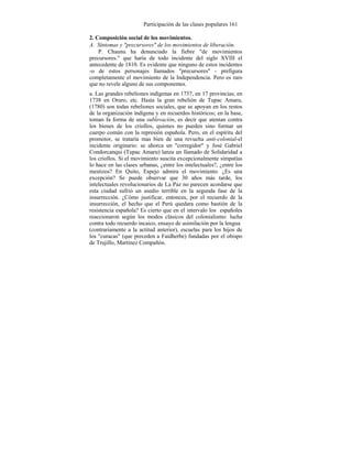 Participación de las clases populares 161
2. Composición social de los movimientos.
A. Síntomas y "precursores" de los movimientos de liberación.
P. Chaunu ha denunciado la fiebre "de movimientos
precursores." que haría de todo incidente del siglo XVIII el
antecedente de 1810. Es evidente que ninguno de estos incidentes
-o de estos personajes llamados "precursores" - prefigura
completamente el movimiento de la Independencia. Pero es raro
que no revele alguno de sus componentes.
a. Las grandes rebeliones indígenas en 1737, en 17 provincias; en
1738 en Oruro, etc. Hasta la gran rebelión de Tupac Amaru,
(1780) son todas rebeliones sociales, que se apoyan en los restos
de la organización índigena y en recuerdos históricos; en la base,
toman fa forma de una sublevación, es decir que atentan contra
los bienes de los criollos, quienes no pueden sino formar un
cuerpo común con la represión española. Pero, en el espíritu del
promotor, se trataría mas bien de una revuelta anti-colonial-el
incidente originario: se ahorca un "corregidor" y José Gabriel
Condorcanqui (Tupac Amaru) lanza un llamado de Solidaridad a
los criollos. Si el movimiento suscita excepcionalmente simpatías
lo hace en las clases urbanas, ¿entre los intelectuales?, ¿entre los
mestizos? En Quito, Espejo admira el movimiento. ¿Es una
excepción? Se puede observar que 30 años más tarde, los
intelectuales revolucionarios de La Paz no parecen acordarse que
esta ciudad sufrió un asedio terrible en la segunda fase de la
insurrección. ¿Cómo justificar, entonces, por el recuerdo de la
insurrección, el hecho que el Perú quedara como bastión de la
resistencia española? Es cierto que en el intervalo los españoles
reaccionaron según los modos clásicos del colonialismo: lucha
contra todo recuerdo incaico, ensayo de asimilación por la lengua
(contrariamente a la actitud anterior), escuelas para los hijos de
los "curacas" (que preceden a Faidherbe) fundadas por el obispo
de Trujillo, Martínez Compañón.
 
