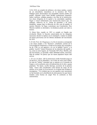 164 Pierre Vilar
2) En 1810, un complot de militares y de clases medias, a punto
de ser descubierto, desemboca en la iniciativa del "Cura
Hidalgo",quien desencadena una formidable marcha pueblo por
pueblo, logrando reunir hasta 80,000 combatientes populares:
indios, mestizos, soldados pasados a las filas de la insurrección.
Las clases dirigentes de la capital y las autoridades españolas.
llegan a vencer militarmente esta insurrección masiva que, sin
embargo, sobrevive en la _forma de guerrillas y de zonas
disidentes, aunque bajo la dirección de otro cura de pueblo, el
mestizo Morelos. Se llega a proclamar una Constitución. Pero
Morelos también es derrotado y la disidencia pierde casi todo su
terreno.
3) Ahora bien, cuando en 1821 se cumple en España una
revolución liberal, la fracción conservadora de los dirigentes
mexicanos decide la ruptura con la metrópoli y realiza la unidad
(al menos provisoria) con los últimos disidentes del movimiento
de 1810.
b. El Alto Perú. En Chuquisaca y La Paz la iniciativa corresponde
a las clases medias, a los "doctores", estudiantes, juristas de la
Universidad de Chuquisaca y al lado de las quejas que recuerdan a
las de 1780, se ven aparecer a la vez la palabra "patria" y la
palabra "pueblo" (Junta Protectora de los derechos del pueblo y
no, como en otros lugares, de "Fernando VII") Pero, Morillo, jefe
del movimiento, es ejecutado. Hubo debilidad militar, traiciones,
falta de unidad. No parece que las masas populares hayan sido
activas.
c. El caso de Quito. Allí la aristocracia criolla frustrada juega un
rol decisivo, con los Montúfar y sus rivales de otras casas nobles.
Se trata de "nobles" ilustrados que se apoyan en el recuerdo de
Espejo y en la confusión entre reivindicaciones de lo alto y quejas
populares. "En Quito, escribe Quiroga, secretario de la primera
Junta, hemos sido considerados como bestias de carga. Ni los
méritos, ni la virtud, ni el nacimiento, ni el talento han recibido su
recompensa..." Es evidente que no son aquellos cuyo nacimiento
no fue honrado con la distribución de altos puestos los que fueron
tratados como bestias de carga! Pero la confusión es bien
característica.
 