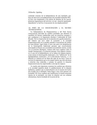 20 Bonilla / Spalding
contenido concreto de la Independencia de una metrópoli, que
lejos de hacer de la sociedad peruana una sociedad realmente libre,
no hizo sino desplazarla a las esferas de dominio de las nuevas
potencias hegemónicas del universo, en una situación igualmente
dependiente? ¿Cuál fue el mecanismo de este desplazamiento?
EL PERÚ DE LA EMANCIPACIÓN y EL MUNDO
INTERNACIONAL
La Independencia de Hispanoamérica y del Perú fueron
consecuencias derivadas de cambios profundos que alteraron el
equilibrio de fuerzas establecidas entre las potencias europeas y
que condujeron a la hegemonía absoluta e indiscutida de Gran
Bretaña. Sin la comprensión de la naturaleza de aquella mutación y
del impacto que tuvo sobre la economía y la sociedad
hispanoamericanas no es posible entender el mecanismo de cambio
de estas últimas. Aquí reside el error más grave de interpretación
de la historiografía tradicional peruana, que excesivamente
preocupada en buscar una causalidad esencialmente interna, acorde
con su posición ideológica, rechaza todo nexo orgánico entre el
mundo internacional y la situación peruana. Este impacto externo,
en el caso de la Independencia, no se reduce de ninguna manera,
como piensa la historiografía tradicional, a las "influencias" de la
Ipedependencia Americana y de la Revolución Francesa, o a la
difusión en América de las ideas del siglo de las luces. Estas no
tuvieron la importancia que se les asignó, puesto que sólo afectaron
a minorías muy reducidas, y porque, en general, la situación
hispanoamericana fue impermeable a este tipo de impacto.
Es mucho más importante examinar los cambios que afectaron
a la sociedad española desde el establecimiento de la dinastía
borbónica, cambios que se intensificaron con el ascenso de Carlos
III al poder de la metrópoli, hasta llegar a una crisis general con
Fernando VII. Estos cambios que modificaron la misma estructura
interna de la metrópoli, así como la relación con sus colonias
ultramarinas, fueron resultado de la acción de las
 