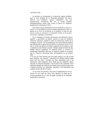 166 Pierre Vilar
La iniciativa es aristocrática y la dirección seguirá siéndolo,
pese al tono jacobino de la "Sociedad patriótica" del joven
Bolívar. Los "cabildos", incluso "ampliados", son una
representación minoritaria. Por eso se puede predicar
demagógicamente contra ellos (como lo hacen los religiosos
después de la catástrofe de 1812).
Este primer fracaso desemboca en la invención de la "guerra a
muerte"; a la que Bolívar le da un sentido matizado pero claro: la
guerra no es civil, la revolución no es política; se trata de una
guerra contra el extranjero; la distinción reside en los grupos
nacionales: españoles y americanos.
En lo inmediato los hechos desmienten esta distinción. Boves,
español y guerrillero de talento, arrastra la masa de caballeros
“llaneros” (mestizos "pardos") contra la aristocracia criolla de la
insurgente Caracas. Las investigaciones de Carrera-Damas prueban
que difícilmente se puede hacer de Boves un precursor social. Es un
jefe de banda que aplica un método impuesto por los hechos y que
se apodera de unos bienes vacantes. Siempre queda el hecho de que
bandas masivas, populares, no sintieron desde el comienzo la
solidaridad venezolana. Para que la situación cambie es necesario
que los "llaneros" encuentren jefes anti-españoles en sus propias
filas.
f. El caso de Chile muestra que en la parte urbana y viva de un país
poco poblado, una primera experiencia de libertad política pudo
durar casi tres años y realizar una obra importante, pese a las
disensiones entre dirigentes. Pero, desde que los españoles contra-
atacaron, la cohesión del poder, y de la masa no fue suficiente. En la
represión después de la derrota se cimenta, para un próximo porvenir,
el hecho nacional, Las "guerrillas" apoyarán a los libertadores que
vendrán de más allá de los Andes.
Es así como los primeros cinco años la Independencia son un
fracaso en casi todos los sitios. Esto significa sin duda que la
ocasión generada por el vacío de poder ocurrido en la metrópoli
sorprendió la formación
 