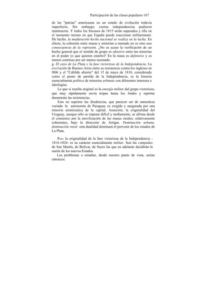 Participación de las clases populares 167
de las "patrias" americanas en un estado de evolución todavía
imperfecto, Sin embargo, ciertas independencias pudieron
mantenerse. Y todos los fracasos de 1815 serán superados y ello en
el momento mismo en que España puede reaccionar militarmente.
De hecho, la maduración hecho nacional se realiza en la lucha. En
efecto, la cohesión entre masas y minorías a menudo no es sino una
consecuencia de la represión. ¿No es acaso la verificación de un
hecho general que el sentido de grupo es ofensivo entre las minorías
en el poder (o que quieren estarlo)? En la masa es defensivo y es
menos continuo por ser menos razonado.
g. El caso de La Plata y la fase victoriosa de la Independencia. La
evo1ución de Buenos Aires entre su resistencia contra los ingleses en
l806 y el "Cabildo abierto" del 15 de mayo de 1810, considerado
como el punto de partida de la Independencia, es la historia
esencialmente política de minorías urbanas con diferentes intereses e
ideologías.
Lo que sí resulta original es la energía militar del grupo victorioso,
que muy rápidamente envía tropas hasta los Andes y reprime
duramente las resistencias.
Esto no suprime las disidencias, que parecen ser de naturaleza
variada: la autonomía de Paraguay es exigida y asegurada por una
minoría aristócratica de la capital, Asunción; la originalidad del
Uruguay, aunque sólo se impone difícil y tardíamente, se afirma desde
el comienzo por la movilización de las masas rurales, relativamente
coherentes, bajo la dirección de Artigas. Dominación urbana,
dominación rural: esta dualidad dominará el porvenir de los estados de
La Plata.
PERO la originalidad de la fase victoriosa de la Independencia -
1816-1826- es su carácter esencialmente militar. Son las campañas
de San Martín, de Bolívar, de Sucre las que en adelante decidirán la
suerte de los nuevos Estados.
Los problemas a estudiar, desde nuestro punto de vista, serían
entonces:
 