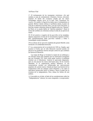 168 Pierre Vilar
1º. El reclutamiento de los insurgentes victoriosos. ¿En qué
medida se trata de reclutamiento voluntario, forzoso, universal,
popular? El hecho del reemplazo prueba que las clases
acomodadas rehusan servir en la base. Pero constituyen los
cuadros. En cambio, la fuga de los indios ante el reclutamiento es
general. Bolívar intenta enfocar el problema desde el punto de
vista de la coherencia nacional. Pero ¿con que éxito? De hecho, si
bien hay cuerpos coherentes detrás de algunos jefes (los "llaneros"
de Páez), no se puede hablar de "ejércitos populares". Hasta la
forma del combate (en columnas) excluye la idea de un ejército de
masas.
29. El rol, positivo o negativo de las guerrillas en las montañas;
algunas aseguraron el éxito de los movimientos regulares (Chile);
pero permanentemente hubo guerrillas realistas y tribus o
comunidades rurales disidentes.
39 Los efectos de la represión española del general Morillo como
incitación a la solidaridad americana.
4º. Las consecuencias de la revolución de 1820 en. España; aquí
tocamos el hecho que en toda liberación nacional pueden ser
decisivos los problemas internos del país contra los que combaten
las fuerzas de liberación.
Las tropas de Riego se levantan la víspera de un embarque y
sus oficiales tienen más simpatías por los americanos insurgentes
que por Fernando VII. Estos creen poder resolver el problema
colonial con el liberalismo. América lo aprovecha largamente.
pero en este proceso las masas intervienen poco. Ni las victorias
obtenidas, ni la organización política definitiva, ni sus
consecuencias sociales son influenciadas por intervenciones
populares de carácter masivo. Queda por hacer una historia de los
compromisos entre las antiguas clases dirigentes y las capas (o
individuos) promovidos hacia la fortuna o hacia el poder por la
aventura de la independencia. Pero, rebasa los límites de este
análisis.
h. Convendría no olvidar, al lado de las consideraciones sobre las
“Independencias” clásicas, los casos marginales o excepcionales:
 