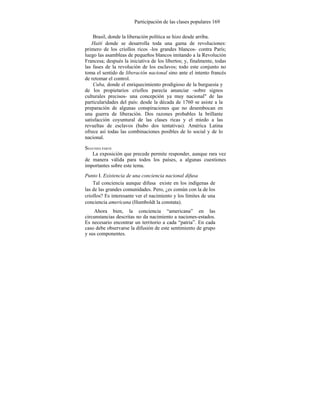 Participación de las clases populares 169
Brasil, donde la liberación política se hizo desde arriba.
Haití donde se desarrolla toda una gama de revoluciones:
primero de los criollos ricos -los grandes blancos- contra París;
luego las asambleas de pequeños blancos imitando a la Revolución
Francesa; después la iniciativa de los libertos; y, finalmente, todas
las fases de la revolución de los esclavos; todo este conjunto no
toma el sentido de liberación nacional sino ante el intento francés
de retomar el control.
Cuba, donde el enriquecimiento prodigioso de la burguesía y
de los propietarios criollos parecía anunciar -sobre signos
culturales precisos- una concepción ya muy nacional" de las
particularidades del país: desde la década de 1760 se asiste a la
preparación de algunas conspiraciones que no desembocan en
una guerra de liberación. Dos razones probables la brillante
satisfacción coyuntural de las clases ricas y el miedo a las
revueltas de esclavos (hubo dos tentativas). América Latina
ofrece así todas las combinaciones posibles de lo social y de lo
nacional.
SEGUNDA PARTE
La exposición que precede permite responder, aunque rara vez
de manera válida para todos los países, a algunas cuestiones
importantes sobre este tema.
Punto I. Existencia de una conciencia nacional difusa
Tal conciencia aunque difusa existe en los indígenas de
las de las grandes comunidades. Pero, ¿es común con la de los
criollos? Es interesante ver el nacimiento y los límites de una
conciencia americana (Humboldt la constata).
Ahora bien, la conciencia “americana” en las
circunstancias descritas no da nacimiento a naciones-estados.
Es necesario encontrar un territorio a cada “patria”. En cada
caso debe observarse la difusión de este sentimiento de grupo
y sus componentes.
 