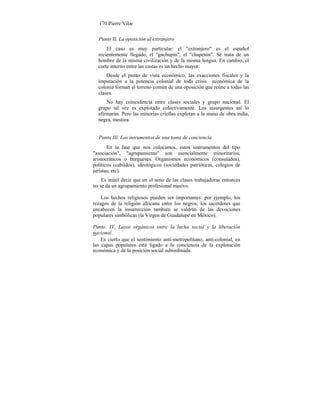 170 Pierre Vilar
Punto II. La oposición al extranjero
El caso es muy particular: el "extranjero" es el español
recientemente llegado, el "gachupín", el "chapetón". Se trata de un
hombre de la misma civilización y de la misma lengua. En cambio, el
corte interno entre las castas es un hecho mayor.
Desde el punto de vista económico, las exacciones fiscales y la
imputación a la potencia colonial de toda crisis económica de la
colonia forman el terreno común de una oposición que reúne a todas las
clases.
No hay coincidencia entre clases sociales y grupo nacional. El
grupo tal vez es explotado colectivamente. Los insurgentes así lo
afirmarán. Pero las minorías criollas explotan a la mano de obra india,
negra, mestiza.
Punto III. Los intrumentos de una toma de conciencia.
En la fase que nos colocamos, estos instrumentos del tipo
"asociación", "agrupamiento" son esencialmente minoritarios,
aristocráticos o burgueses. Organismos económicos (consulados),
políticos (cabildos), ideológicos (sociedades patrióticas, colegios de
juristas, etc).
Es inútil decir que en el seno de las clases trabajadoras entonces
no se da un agrupamiento profesional masivo.
Los hechos religiosos pueden ser importantes: por ejemplo, los
rezagos de la religión africana entre los negros; los sacerdotes que
encabecen la insurrección también se valdrán de las devociones
populares simbólicas (la Virgen de Guadalupe en México).
Punto. IV. Lazos orgánicos entre la lucha social y la liberación
cional.na--
Es cierto que el sentimiento anti-metropolitano, anti-colonial, en
las capas populares está ligado a la conciencia de la explotación
económica y de la posición social subordinada.
 