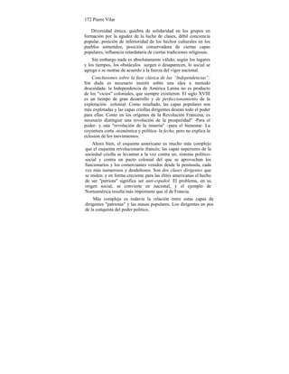 172 Pierre Vilar
Diversidad étnica, quiebra de solidaridad en los grupos en
formación por la agudez de la lucha de clases, débil conciencia
popular, posición de inferioridad de los hechos culturales en los
pueblos sometidos, posición conservadora de ciertas capas
populares, influencia retardataria de ciertas tradiciones religiosas.
Sin embargo nada es absolutamente válido; según los lugares
y los tiempos, los obstáculos surgen o desaparecen, lo social se
agrega o se sustrae de acuerdo a la fuerza del vigor nacional.
Conclusiones sobre la fase clásica de las “Independencias”:
Sin duda es necesario insistir sobre una idea a menudo
descuidada: la Independencia de América Latina no es producto
de los "vicios" coloniales, que siempre existieron. El siglo XVIII
es un tiempo de gran desarrollo y de perfeccionamiento de la
explotación colonial. Como resultado, las capas populares son
más explotadas y las capas criollas dirigentes desean todo el poder
para ellas. Como en los orígenes de la Revolución Francesa, es
necesario distinguir una revolución de la prosperidad" -Para el
poder- y una "revolución de la miseria" –para el bienestar. La
coyuntura corta -económica y política- la fecha, pero no explica la
eclosión de los movimientos.
Ahora bien, el esquema americano es mucho más complejo
que el esquema revolucionario francés; las capas superiores de la
sociedad criolla se levantan a la vez contra un, sistema político-
social y contra un pacto colonial del que se aprovechan los
funcionarios y los comerciantes venidos desde la península, cada
vez más numerosos y desdeñosos. Son dos clases dirigentes que
se miden; y en forma creciente para las élites americanas el hecho
de ser "patriota" significa ser anti-español. El problema, en su
origen social, se convierte en nacional, y el ejemplo de
Norteamérica resulta más importante que el de Francia.
Más compleja es todavía la relación entre estas capas de
dirigentes "patriotas" y las masas populares. Los dirigentes en pos
de la conquista del poder político,
 