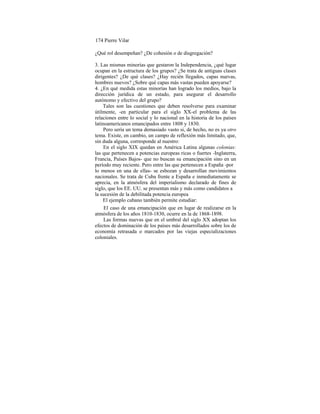 174 Pierre Vilar
¿Qué rol desempeñan? ¿De cohesión o de disgregación?
3. Las mismas minorías que gestaron la Independencia, ¿qué lugar
ocupan en la estructura de los grupos? ¿Se trata de antiguas clases
dirigentes? ¿De qué clases? ¿Hay recién llegados, capas nuevas,
hombres nuevos? ¿Sobre qué capas más vastas pueden apoyarse?
4. ¿En qué medida estas minorías han logrado los medios, bajo la
dirección jurídica de un estado, para asegurar el desarrollo
autónomo y efectivo del grupo?
Tales son las cuestiones que deben resolverse para examinar
útilmente, -en particular para el siglo XX-el problema de las
relaciones entre lo social y lo nacional en la historia de los países
latinoamericanos emancipados entre 1808 y 1830.
Pero sería un tema demasiado vasto si, de hecho, no es ya otro
tema. Existe, en cambio, un campo de reflexión más limitado, que,
sin duda alguna, corresponde al nuestro:
En el siglo XIX quedan en América Latina algunas colonias:
las que pertenecen a potencias europeas ricas o fuertes -Inglaterra,
Francia, Países Bajos- que no buscan su emancipación sino en un
período muy reciente. Pero entre las que pertenecen a España -por
lo menos en una de ellas- se esbozan y desarrollan movimientos
nacionales. Se trata de Cuba frente a España e inmediatamente se
aprecia, en la atmósfera del imperialismo declarado de fines de
siglo, que los EE. UU. se presentan más y más como candidatos a
la sucesión de la debilitada potencia europea
El ejemplo cubano también permite estudiar:
El caso de una emancipación que en lugar de realizarse en la
atmósfera de los años 1810-1830, ocurre en la de 1868-1898.
Las formas nuevas que en el umbral del siglo XX adoptan los
efectos de dominación de los países más desarrollados sobre los de
economía retrasada o marcados por las viejas especializaciones
coloniales.
 