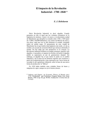 El impacto de la Revolución
Industrial - 1780 -1840 *
E. J. Hobsbawm
Decir Revolución Industrial es decir algodón. Cuando
pensamos en ella, al igual que los visitantes extranjeros en la
Inglaterra de entonces, vemos a la nueva y revolucionaria ciudad
de Manchester que decuplicó su tamaño entre 1760 y 1830 (pasó
de 17,000 a 180,000 habitantes), con cientos de fábricas de cinco y
seis pisos, cada una con su alta chimenea al costado, arrojando
nubes de carbón negro. El pensamiento de esta, ciudad de
Manchester fue el que tendría toda Inglaterra más tarde, y le da su
nombre a la escuela de economía liberal que entonces dominaba el
mundo. No hay duda que esta perspectiva es la correcta. La
Revolución Industrial británica en ningún momento significó sólo
algodón, o Lancashire, ni siquiera los textiles; de hecho el algodón
perdió su supremacía un par de generaciones después. Sin
embargo, el algodón fue el que marcó la pauta en el cambio
industrial y fue la base de las primeras regiones que existieron a
partir de la industrialización y que expresaron una nueva forma de
sociedad, la del capitalismo industrial, sobre la base de una nueva
forma de producción: la “fábrica”
En 1830 había también otras ciudades llenas de humo y
máquinas de vapor, aunque no con el mismo alcance
* Industry and Empire. An Economic History of Britain since
1750. Weidenfeld and Nicholson, Penguin Books Ltd, Great
Britain, 1968. (Cap. III, pp. 40-60). Traducción: Cristina Soto de
Cornejo.
 