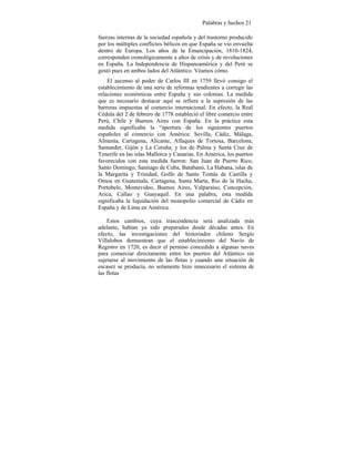 Palabras y hechos 21
fuerzas internas de la sociedad española y del trastorno producido
por los múltiples conflictos bélicos en que España se vio envuelta
dentro de Europa. Los años de la Emancipación, 1810-1824,
corresponden cronológicamente a años de crisis y de revoluciones
en España. La Independencia de Hispanoamérica y del Perú se
gestó pues en ambos lados del Atlántico. Véamos cómo.
El ascenso al poder de Carlos III en 1759 llevó consigo el
establecimiento de una serie de reformas tendientes a corregir las
relaciones económicas entre España y sus colonias. La medida
que es necesario destacar aquí se refiere a la supresión de las
barreras impuestas al comercio internacional. En efecto, la Real
Cédula del 2 de febrero de 1778 estableció el libre comercio entre
Perú, Chile y Buenos Aires con España. En la práctica esta
medida significaba la “apertura de los siguientes puertos
españoles al comercio con América: Sevilla, Cádiz, Málaga,
Almenía, Cartagena, Alicante, Alfaques de Tortosa, Barcelona,
Santander, Gijón y La Coruña; y los de Palma y Santa Cruz de
Tenerife en las islas Mallorca y Canarias. En América, los puertos
favorecidos con esta medida fueron: San Juan de Puerto Rico,
Santo Domingo, Santiago de Cuba, Batabanó, La Habana, islas de
la Margarita y Trinidad, Golfo de Santo Tomás de Castilla y
Omoa en Guatemala, Cartagena, Santa Marta, Río de la Hacha,
Portobelo, Montevideo, Buenos Aires, Valparaíso, Concepción,
Arica, Callao y Guayaquil. En una palabra, esta medida
significaba la liquidación del monopolio comercial de Cádiz en
España y de Lima en América.
Estos cambios, cuya trascendencia será analizada más
adelante, habían ya sido preparados desde décadas antes. En
efecto, las investigaciones del historiador chileno Sergio
Villalobos demuestran que el establecimiento del Navío de
Registro en 1720, es decir el permiso concedido a algunas naves
para comerciar directamente entre los puertos del Atlántico sin
sujetarse al movimiento de las flotas y cuando una situación de
escasez se producía, no solamente hizo innecesario el sistema de
las flotas
 