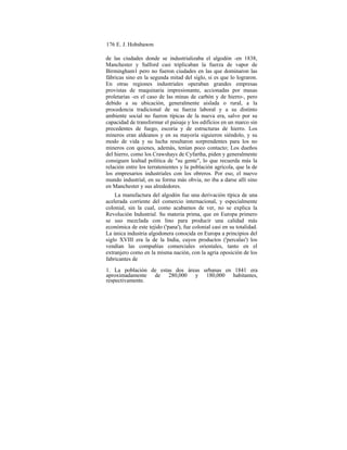 176 E. J. Hobsbawm
de las ciudades donde se industrializaba el algodón -en 1838,
Manchester y Salford casi triplicaban la fuerza de vapor de
Birmingham1 pero no fueron ciudades en las que dominaron las
fábricas sino en la segunda mitad del siglo, si es que lo lograron.
En otras regiones industriales operaban grandes empresas
provistas de maquinaria impresionante, accionadas por masas
proletarias -es el caso de las minas de carbón y de hierro-, pero
debido a su ubicación, generalmente aislada o rural, a la
procedencia tradicional de su fuerza laboral y a su distinto
ambiente social no fueron típicas de la nueva era, salvo por su
capacidad de transformar el paisaje y los edificios en un marco sin
precedentes de fuego, escoria y de estructuras de hierro. Los
mineros eran aldeanos y en su mayoría siguieron siéndolo, y su
modo de vida y su lucha resultaron sorprendentes para los no
mineros con quienes, además, tenían poco contacto; Los dueños
del hierro, como los Crawshays de Cyfartha, piden y generalmente
consiguen lealtad política de "su gente", lo que recuerda más la
relación entre los terratenientes y la población agrícola, que la de
los empresarios industriales con los obreros. Por eso, el nuevo
mundo industrial, en su forma más obvia, no iba a darse allí sino
en Manchester y sus alrededores.
La manufactura del algodón fue una derivación típica de una
acelerada corriente del comercio internacional, y especialmente
colonial, sin la cual, como acabamos de ver, no se explica la
Revolución Industrial. Su materia prima, que en Europa primero
se uso mezclada con lino para producir una calidad más
económica de este tejido ('pana'), fue colonial casi en su totalidad.
La única industria algodonera conocida en Europa a principios del
siglo XVIII era la de la India, cuyos productos ('percalas') los
vendían las compañías comerciales orientales, tanto en el
extranjero como en la misma nación, con la agria oposición de los
fabricantes de
1. La población de estas dos áreas urbanas en 1841 era
aproximadamente de 280,000 y 180,000 habitantes,
respectivamente.
 