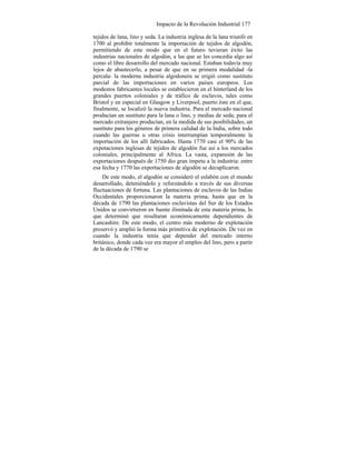 Impacto de la Revolución Industrial 177
tejidos de lana, lino y seda. La industria inglesa de la lana triunfó en
1700 al prohibir totalmente la importación de tejidos de algodón,
permitiendo de este modo que en el futuro tuvieran éxito las
industrias nacionales de algodón, a las que se les concedía algo así
como el libre desarrollo del mercado nacional. Estaban todavía muy
lejos de abastecerlo, a pesar de que en su primera modalidad -la
percala- la moderna industria algodonera se erigió como sustituto
parcial de las importaciones en varios países europeos. Los
modestos fabricantes locales se establecieron en el hinterland de los
grandes puertos coloniales y de tráfico de esclavos, tales como
Bristol y en especial en Glasgow y Liverpool, puerto éste en el que,
finalmente, se localizó la nueva industria. Para el mercado nacional
producían un sustituto para la lana o lino, y medias de seda; para el
mercado extranjero producían, en la medida de sus posibilidades, un
sustituto para los géneros de primera calidad de la India, sobre todo
cuando las guerras u otras crisis interrumpían temporalmente la
importación de los allí fabricados. Hasta 1770 casi el 90% de las
expotaciones inglesas de tejidos de algodón fue así a los mercados
coloniales, principalmente al Africa. La vasta, expansión de las
exportaciones después de 1750 dio gran ímpetu a la industria: entre
esa fecha y 1770 las exportaciones de algodón se decuplicaron.
De este modo, el algodón se consideró el eslabón con el mundo
desarrollado, deteniéndolo y reforzándolo a través de sus diversas
fluctuaciones de fortuna. Las plantaciones de esclavos de las Indias
Occidentales proporcionaron la materia prima, hasta que en la
década de 1790 las plantaciones esclavistas del Sur de los Estados
Unidos se convirtieron en fuente ilimitada de esta materia prima, lo
que determinó que resultaran económicamente dependientes de
Lancashire. De este modo, el centro más moderno de explotación
preservó y amplió la forma más primitiva de explotación. De vez en
cuando la industria tenía que depender del mercado interno
británico, donde cada vez era mayor el empleo del lino, pero a partir
de la década de 1790 se
 