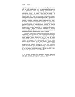 178 E. J. Hobsbawm
empezó a exportar gran parte de su producción, llegando hacia
fines del siglo XIX a casi el 90%. La industria textil algodonera
era y permaneció como una industria esencialmente de
exportación. A veces se introducía en los bien renumerados
mercados de Europa y los Estados Unidos, pero las guerras y la
aparición de competencias nacionales frenaron esta expansión y la
industria buscó una y otra vez viejas o nuevas regiones del mundo
subdesarrollado. En la segunda mitad del siglo XIX encontró un
mercado de salida en la India y el Lejano Oriente. Indudablemente
entonces la industria británica de tejidos de algodón era la mejor
del mundo, pero terminó como había comenzado, por no apoyarse
en una superioridad competitiva sino en el monopolio de los
mercados coloniales y subdesarrollados ganados al Imperio
Británico por la marina y la supremacía comercial inglesa. Sus
días estuvieron contados después de la Primera Guerra Mundial,
cuando hindúes, chinos y japoneses fabricaron e incluso
exportaron tejidos de algodón y no estuvo a su alcance evitarlo, ni
siquiera por medio de la interferencia política británica.
Como todo colegial sabe, el problema técnico que determinó
la naturaleza de la mecanización de la industria textil algodonera
radicó en el desequilibrio que había entre el hilado y el tejido. La
rueca, aparato menos productivo que el telar a mano
(especialmente cuando se le dio velocidad con la `lanzadera
voladora' inventada en 1730 y desarrollada en 1760), no podía
abastecer a los tejedores con el ritmo debido. Tres inventos
caseros invirtieron este equilibrio: “la máquina de hilar” de 1760
que permitió al hilandero trabajar con varios hilos al mismo
tiempo; el “marco de agua” de 1768 que utilizó la idea original de
hilar usando una combinación de carretes y husos; y la unión de
los dos que originó el tomo de hilar de la década de 17802, al que
después se le aplicó presión a vapor. Estas dos
2. No fue idea original de su patentador, Richard Arkwright
(1732-92), operario inescrupuloso quien, a diferencia de los
verdaderos inventores de su época, se hizo muy rico.
 