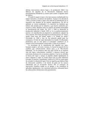 Impacto de la Revolución Industrial 179
últimas innovaciones dieron lugar a la producción fabril. Las
fábricas de algodón de la Revolución Industrial fueron
principalmente hilanderías (y centros para cardar el algodón antes
de hilarlo).
El tejido le siguió el paso a las innovaciones multiplicando los
telares manuales y el número de tejedores. Aunque en la década de
1780 se inventó el telar a vapor, esta rama de la manufactura no se
mecanizó sino después de las guerras napoleónicas. De ahí en
adelante se vieron condenados a la inanición los tejedores que
habían sido atraídos por la industria y que fueron sustituidos por
mujeres y niños. Mientras tanto los salarios de hambre demoraban
la mecanización del tejido. De 1815 a 1840 se desarrolló la
producción industrial y desde 1820 se vio su perfeccionamiento
gracias a la introducción de dispositivos automáticos, además de
otras mejoras. Pero hasta ahí llegó la revolución técnica. El "torno"
quedó como base del hilado inglés y el ''hilado de anillo"
(inventado en 1840 y hoy de uso general) quedó para los
extranjeros. El telar de vapor dominaba en el tejido. El abrumador
predominio que en esta época el Lancashire estableció en el
mundo lo hizo técnicamente conservador, si bien no lo estancó.
La tecnología de la manufactura del algodón era, pues,
bastante simple y, tal como veremos, lo fueron la mayoría de los
cambios que colectivamente dieron paso a la "Revolución
Industrial". En los primeros años del siglo XVIII no se requería
sino del ligero conocimiento científico y destreza técnica que
estuvieran al alcance de un mecánico práctico. Casi no se utilizaba
la fuerza del vapor y aunque el algodón adoptó rápidamente la
nueva máquina a vapor en escala mayor que en otras industrias
(excepto la minería y metalurgia), todavía en 1838 la cuarta parte
de su poder lo obtenía del agua. Esto no significa que hubiera falta
de innovación científica o de interés de parte de los nuevos
industriales por la revolución técnica. Por el contrario, la
innovación científica estaba en su apogeo y los científicos la
aplicaban rápidamente a las cuestiones prácticas, rehusando hacer
las subsecuentes distinciones entre pensamiento
 