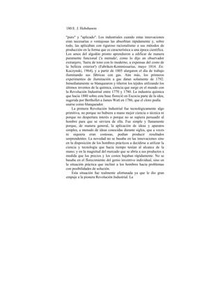 180 E. J. Hobsbawm
"puro" y "aplicado". Los industriales cuando estas innovaciones
eran necesarias o ventajosas las absorbían rápidamente y, sobre
todo, las aplicaban con riguroso racionalismo a sus métodos de
producción en la forma que es característica a una época científica.
Los amos del algodón pronto aprendieron a edificar de manera
puramente funcional ('a menudo', como lo dijo un observador
extranjero, 'fuera de tono con lo moderno, a expensas del costo de
la belleza exterior') (Fabriken-Kommissarius, mayo 1814. En:
Kuczynski, 1964), y a partir de 1805 alargaron el día de trabajo
iluminando sus fábricas con gas. Aún más, los primeros
experimentos de iluminación a gas datan solamente de 1792.
Inmediatamente se blanquearon y tiñeron los tejidos utilizando los
últimos inventos de la química, ciencia que surge en el mundo con
la Revolución Industrial entre 1770 y 1780. La industria química
que hacia 1880 sobre esta base floreció en Escocia parte de la idea,
sugerida por Berthollet a James Watt en 1786, que el cloro podía
usarse como blanqueador.
La primera Revolución Industrial fue tecnológicamente algo
primitiva, no porque no hubiera a mano mejor ciencia o técnica ni
porque no despertara interés o porque no se supiera persuadir al
hombre para que se sirviera de ella. Fue simple y llanamente
porque, de manera general, la aplicación de ideas y aparatos
simples, a menudo de ideas conocidas durante siglos, que a veces
ni siquiera eran costosas, podían producir resultados
sorprendentes. La novedad no se basaba en las innovaciones sino
en la disposición de los hombres prácticos a decidirse a utilizar la
ciencia y tecnología que hacía tiempo tenían al alcance de la
mano; y en la magnitud del mercado que se abría a sus productos a
medida que los precios y los costos bajaban rápidamente. No se
basaba en el florecimiento del genio inventivo individual, sino en
la situación práctica que inclinó a los hombres hacia problemas
con posibilidades de solución.
Esta situación fue realmente afortunada ya que le dio gran
empuje a la pionera Revolución Industrial. La
 