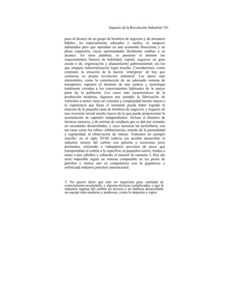 Impacto de la Revolución Industrial 181
puso al alcance de un grupo de hombres de negocios y de artesanos
hábiles, no especialmente educados o sutiles, ni tampoco
adinerados pero que operaban en una economía floreciente y en
plena expansión, cuyas oportunidades fácilmente estaban a su
alcance. En otras palabras, se pusieron al mínimo los
requerimientos básicos de habilidad, capital, negocios en gran
escala o de, organización y planeamiento gubernamental, sin los
que ninguna industrialización logra triunfar. Consideremos, como
contraste, la situación de la nación `emergente´ de hoy que
comienza su propia revolución industrial. Los pasos más
elementales, como la construcción de un adecuado sistema de
transportes, suponen el dominio de una ciencia y tecnología
totalmente extrañas a los conocimientos habituales de la mayor
parte de la población. Los casos más característicos de la
producción moderna, digamos por ejemplo la fabricación de
vehículos a motor, tiene un volumen y complejidad mucho mayor a
la experiencia que hasta el momento pueda haber logrado la
mayoría de la pequeña clase de hombres de negocios, y requiere de
una inversión inicial mucho mayor de la que puede proporcionar la
acumulación de capitales independientes. Incluso el dominio de
técnicas menores, y de normas de conducta que se dan por sentadas
en sociedades desarrolladas, y cuya ausencia las perturbaría, son
tan raras como los rubíes: alfabetización, sentido de la puntualidad
y regularidad, la observación de rutinas. Tomemos un ejemplo
sencillo: en el siglo XVIII todavía era posible desarrollar la
industria minera del carbón con galerías y socavones poco
profundos, utilizando a trabajadores provistos de picos que
transportaban el carbón a la superficie en pequeños carros, tirados a
mano o por caballos y subiendo el mineral en canastas 3, Hoy día
sería imposible seguir un sistema comparable en los pozos de
petróleo y menos aún en competencia con la gigantesca y
sofisticada industria petrolera internacional.
3. No quiero decir que esto no requiriera gran cantidad de
conocimiento acumulado, y algunas técnicas complicadas, o que la
industria inglesa del carbón no tuviera o no hubiera desarrollado
un equipo más moderno y poderoso, como la máquina a vapor.
 