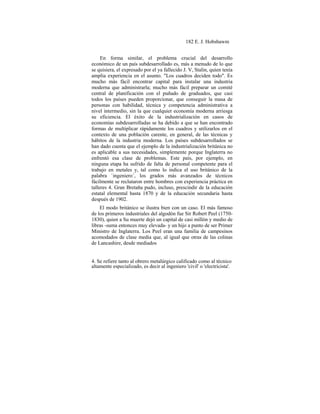 182 E. J. Hobsbawm
En forma similar, el problema crucial del desarrollo
económico de un país subdesarrollado es, más a menudo de lo que
se quisiera, el expresado por el ya fallecido J. V, Stalin, quien tenía
amplia experiencia en el asunto. "Los cuadros deciden todo". Es
mucho más fácil encontrar capital para instalar una industria
moderna que administrarla; mucho más fácil preparar un comité
central de planificación con el puñado de graduados, que casi
todos los países pueden proporcionar, que conseguir la masa de
personas con habilidad, técnica y competencia administrativa a
nivel intermedio, sin la que cualquier economía moderna arriesga
su eficiencia. El éxito de la industrialización en casos de
economías subdesarrolladas se ha debido a que se han encontrado
formas de multiplicar rápidamente los cuadros y utilizarlos en el
contexto de una población carente, en general, de las técnicas y
hábitos de la industria moderna. Los países subdesarrollados se
han dado cuenta que el ejemplo de la industrialización británica no
es aplicable a sus necesidades, simplemente porque Inglaterra no
enfrentó esa clase de problemas. Este país, por ejemplo, en
ninguna etapa ha sufrido de falta de personal competente para el
trabajo en metales y, tal como lo indica el uso británico de la
palabra `ingeniero´, los grados más avanzados de técnicos
fácilmente se reclutaron entre hombres con experiencia práctica en
talleres 4. Gran Bretaña pudo, incluso, prescindir de la educación
estatal elemental hasta 1870 y de la educación secundaria hasta
después de 1902.
El modo británico se ilustra bien con un caso. El más famoso
de los primeros industriales del algodón fue Sir Robert Peel (1750-
1830), quien a Su muerte dejó un capital de casi millón y medio de
libras -suma entonces muy elevada- y un hijo a punto de ser Primer
Ministro de Inglaterra. Los Peel eran una familia de campesinos
acomodados de clase media que, al igual que otras de las colinas
de Lancashire, desde mediados
4. Se refiere tanto al obrero metalúrgico calificado como al técnico
altamente especializado, es decir al ingeniero 'civil' o 'electricista'.
 