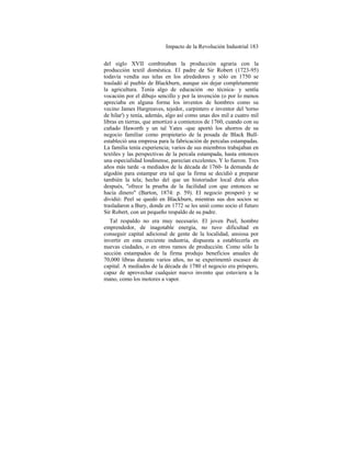 Impacto de la Revolución Industrial 183
del siglo XVII combinaban la producción agraria con la
producción textil doméstica. El padre de Sir Robert (1723-95)
todavía vendía sus telas en los alrededores y sólo en 1750 se
trasladó al pueblo de Blackburn, aunque sin dejar completamente
la agricultura. Tenía algo de educación -no técnica- y sentía
vocación por el dibujo sencillo y por la invención (o por lo menos
apreciaba en alguna forma los inventos de hombres como su
vecino James Hargreaves, tejedor, carpintero e inventor del 'torno
de hilar') y tenía, además, algo así como unas dos mil a cuatro mil
libras en tierras, que amortizó a comienzos de 1760, cuando con su
cuñado Haworth y un tal Yates -que aportó los ahorros de su
negocio familiar como propietario de la posada de Black Bull-
estableció una empresa para la fabricación de percalas estampadas.
La familia tenía experiencia; varios de sus miembros trabajaban en
textiles y las perspectivas de la percala estampada, hasta entonces
una especialidad londinense, parecían excelentes. Y lo fueron. Tres
años más tarde -a mediados de la década de 1760- la demanda de
algodón para estampar era tal que la firma se decidió a preparar
también la tela; hecho del que un historiador local diría años
después, "ofrece la prueba de la facilidad con que entonces se
hacía dinero" (Barton, 1874: p. 59). El negocio prosperó y se
dividió: Peel se quedó en Blackburn, mientras sus dos socios se
trasladaron a Bury, donde en 1772 se les unió como socio el futuro
Sir Robert, con un pequeño respaldo de su padre.
Tal respaldo no era muy necesario. El joven Peel, hombre
emprendedor, de inagotable energía, no tuvo dificultad en
conseguir capital adicional de gente de la localidad, ansiosa por
invertir en esta creciente industria, dispuesta a establecerla en
nuevas ciudades, o en otros ramos de producción. Como sólo la
sección estampados de la firma produjo beneficios anuales de
70,000 libras durante varios años, no se experimentó escasez de
capital. A mediados de la década de 1780 el negocio era próspero,
capaz de aprovechar cualquier nuevo invento que estuviera a la
mano, como los motores a vapor.
 