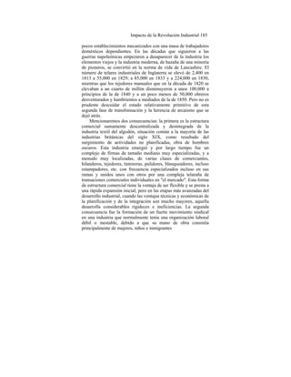 Impacto de la Revolución Industrial 185
pocos establecimientos mecanizados con una masa de trabajadores
domésticos dependientes. En las décadas que siguieron a las
guerras napoleónicas empezaron a desaparecer de la industria los
elementos viejos y la industria moderna, de hazaña de una minoría
de pioneros, se convirtió en la norma de vida de Lancashire. El
número de telares industriales de Inglaterra se elevó de 2,400 en
1813 a 55,000 en 1829; a 85,000 en 1833 y a 224,000 en 1850,
mientras que los tejedores manuales que en la década de 1820 se
elevaban a un cuarto de millón disminuyeron a unos 100,000 a
principios de la de 1840 y a un poco menos de 50,000 obreros
desventurados y hambrientos a mediados de la de 1850. Pero no es
prudente descuidar el estado relativamente primitivo de esta
segunda fase de transfonnación y la herencia de arcaismo que se
dejó atrás.
Mencionaremos dos consecuencias: la primera es la estructura
comercial sumamente descentralizada y desintegrada de la
industria textil del algodón, situación común a la mayoría de las
industrias británicas del siglo XIX, como resultado del
surgimiento de actividades no planificadas, obra de hombres
oscuros. Esta industria emergió y por largo tiempo fue un
complejo de firmas de tamaño mediano muy especializadas, y a
menudo muy localizadas, de varias clases de comerciantes,
hilanderos, tejedores, tintoreras, pulidores, blanqueadores, incluso
estampadores, etc. con frecuencia especializados incluso en sus
ramas y unidos unos con otros por una compleja telaraña de
transaciones comerciales individuales en "el mercado". Esta forma
de estructura comercial tiene la ventaja de ser flexible y se presta a
una rápida expansión inicial, pero en las etapas más avanzadas del
desarrollo industrial, cuando las ventajas técnicas y económicas de
la planificación y de la integración son mucho mayores, aquella
desarrolla considerables rigideces e ineficiencias. La segunda
consecuencia fue la formación de un fuerte movimiento sindical
en una industria que normalmente tenía una organización laboral
débil o inestable, debido a que su mano de obra consistía
principalmente de mujeres, niños e inmigrantes
 