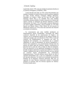 22 Bonilla / Spalding
(suprimidas desde 1739), sino que produjo las primeras brechas en
el comercio monopólico, (Villalobos, 1968).
Cuatro décadas más tarde, en 1765, Carlos III profundizó esta
medida al instaurar el comercio directo entre los puertos españoles
de Cádiz, Sevilla, Alicante, Cartagena, Málaga; Barcelona,
Santander, La Coruña y Gijón con las islas de Cuba, Santo
Domingo, Puerto Rico y La Trinidad. Pero estas medidas
reformistas alteraron también el tráfico comercial en el interior del
espacio colonial, al suprimirse las barreras impuestas al tráfico
intercolonial. Así, hacia 1774, el Perú pudo comerciar libremente
con Nueva España, Guatemala y Nueva Granada; en 1776 pudo
hacerlo con Buenos Aires y Chile. Dentro de este proceso, la
libertad de comercio de 1778 no hizo sino sancionar una situación
ya existente en la práctica.
La consecuencias que estas medidas produjeron en
Hispanoamérica fueron considerables: incremento del tráfico
comercial, desarrollo de las exportaciones de España y de
América, con el consiguiente aumento de los ingresos fiscales. Se
señala, por ejemplo, que en la década de 1778 a 1788, el valor del
comercio con Hispanoamérica se multiplicó por siete. La
liquidación del monopolio y la concurrencia que se instauró
impulsaron la venta al derrumbarse los precios monopólicos y
hacerse más competitivos. Las comunicaciones directas entre los
puertos de ambos lados del Atlántico, además, contribuyeron al
descenso de los costos de venta, al bajar los fletes de transporte.
Pero este desarrollo no fue igualmente homogéneo en el interior
de todo el espacio americano. La guerra que estalló en 1779 entre
España e Inglaterra hizo que los más favorecidos con esta libertad
de comercio fueran principalmente los comerciantes
hispanoamericanos. Tuvieron entonces acceso directo no sólo al
mercado metropolitano sino, y esto es lo importante, al conjunto
del mercado americano. Se montó así el principal mecanismo de
beneficio de la burguesía comercial americana. Más aún. La
supresión de estas barreras comerciales acentuó el desarrollo
desigual ya existente entre las diversas regiones de América.
Favoreció mucho más a
 