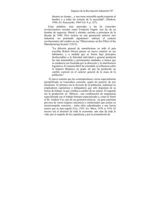 Impacto de la Revolución Industrial 187
durante un tiempo... y una masa miserable queda expuesta al
hambre y a todas las torturas de la necesidad", (Harkort,
1844; En: Kuczynski, 1964 Vol. 9, p. 127).
Estas palabras, muy parecidas a las de conocidos
revolucionarios sociales como Frederick Engels -son las de un
hombre de negocios, liberal y alemán, escritas a principios de la
década de 1840. Pero incluso en una generación anterior otro
industrial -un potentado algodonero- subrayó el carácter
revolucionario del cambio en sus "Observations on the Effect of the
Manufacturing System" (1815):
"La difusión general de manufacturas en todo el país
(escribía Robert Owen) genera un nuevo carácter en sus
habitantes; y a medida que se forma bajo principios
desfavorables a la felicidad individual o general producirá
las más lamentables y permanentes maldades, a menos que
su tendencia sea frustrada por la dirección y la interferencia
legislativa. El sistema fabril ha extendido su influencia sobre
el Imperio Británico en grado tal que ha producido un
cambio esencial en el carácter general de la masa de la
población."
El nuevo sistema que los contemporáneos vieron especialmente
ejemplificado en Lancashire consistía, según les pareció, de tres
elementos. El primero era la división de la población, industrial en
empleadores capitalistas y trabajadores que sólo disponían de su
fuerza de trabajo, la que vendían a cambio de un salario. El segundo
era la producción en `fábricas´, una combinación de maquinaria
especializada con el trabajo humano especializado o, como lo llamó
el Dr. Andrew Ure, uno de sus primeros teóricos, `un gran autómata
provisto de varios órganos mecánicos e intelectuales que actúan en
ininterrumpido concierto... todos ellos subordinados a una fuerza
motriz que se auto-regula' (Ure, 1935. En: Marx, 1938: p. 419). El
tercero era el dominio de toda la economía- aún más de toda la
vida- por el empeño de los capitalistas y por la acumulación de
 
