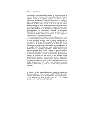 188 E. J. Hobsbawm
las utilidades. A algunos de ellos -los que no encontraban nada de
malo en el nuevo sistema- no les interesaba distinguir entre los
aspectos sociales y los aspectos técnicos. Los otros, los que se
encontraron apresados por el nuevo sistema contra su voluntad y
que no consiguieron sino empobrecerse, como ese tercio de la
población de Blackburn que en 1833 vivía con una entrada
semanal familiar de 5s. 6d. (un promedio de un chelín por persona
6) se vieron obligados a rechazar ambos aspectos. Un tercer grupo
del que Robert Owen era su primer vocero importante- distinguía
industrialización de capitalismo. Aceptaba la Revolución
Industrial y el progreso técnico como portadores de un
conocimiento general potencial. Rechazaba su forma capitalista
por significar la explotación y la miseria.
Como de costumbre, es fácil criticar detalladamente el punto
de vista de la época, porque, la estructura del industrialismo no era
en modo alguno tan 'moderna' como fácilmente se sugiere aún en
los umbrales de la era del ferrocarril, sin hablar del año de
Waterloo. Ni el 'empleador-capitalista', ni el 'proletario' lo eran
mayormente al estado puro. Había muchos en la 'escala media' de
la sociedad (sólo vino a llamarse clase media en el curso del
primer tercio del siglo XIX) dispuestos a obtener ganancias, pero
sólo una minoría estaba pronta a sacarle el máximo provecho
aplicando la ruda lógica del progreso técnico y la de "comprar en
el mercado más barato y vender en el más caro". Había muchos
hombres y mujeres que sólo vivían de sus jornales aunque
quedaban todavía muchos que constituían versiones degeneradas
de los antiguos artesanos independientes, pequeños propietarios
que buscaban empleos de media jornada, pequeños empresarios de
medio tiempo, etc… Pero hubo pocos trabajadores textiles
auténticos. Entre 1778 y 1830, una y otra vez se produjeron
revueltas
6. En 1833 se hizo una evaluación muy especial de los ingresos
familiares. Es como sigue: el salario total de 1778 familias (todas
de clase trabajadora) en la ciudad de Blackburn, que incluían a
9,779 personas, era sólo de £828 19s 7d'. P. A. Whittle,
Blackburn as it is (Preston, 1852) p. 223.
 